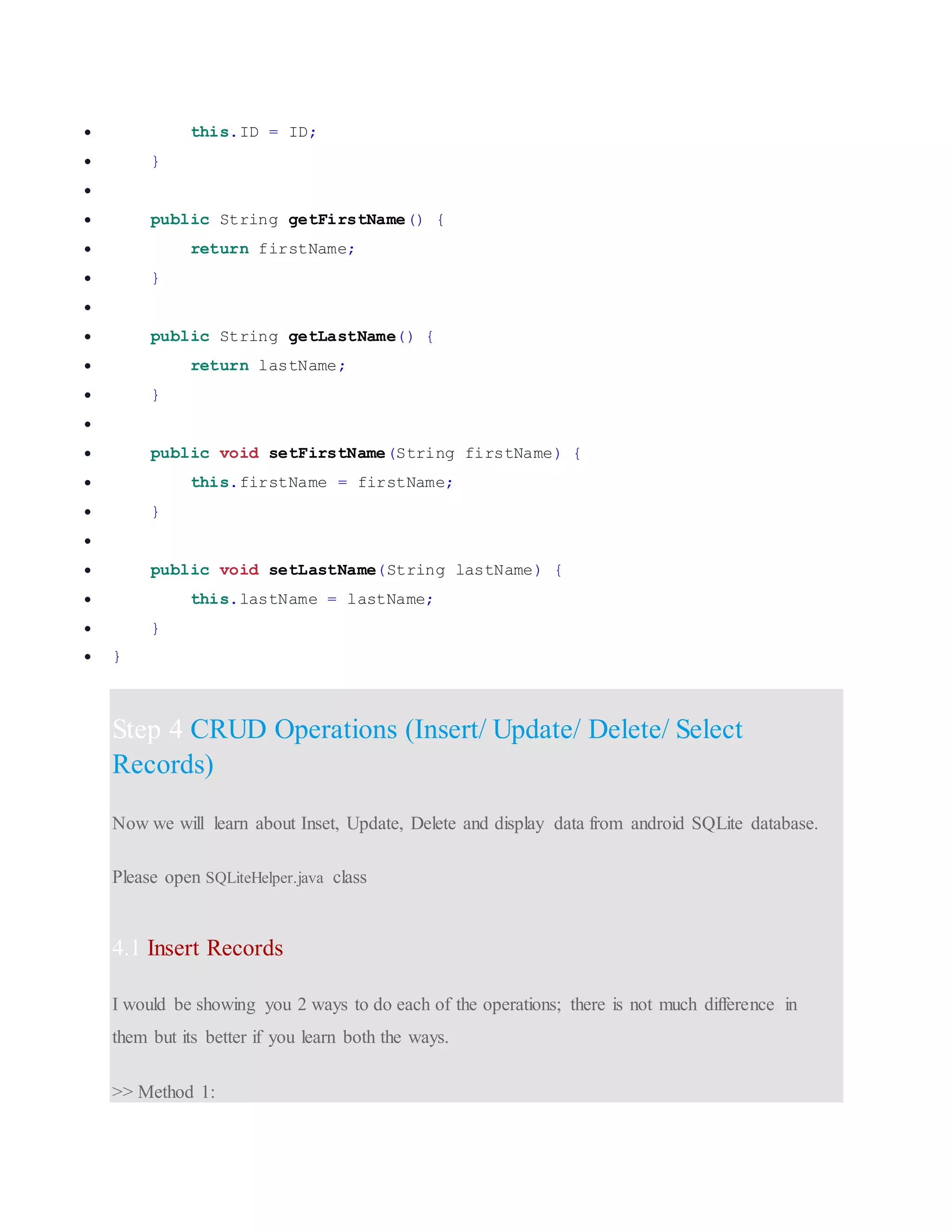  this.ID = ID;  }   public String getFirstName() {  return firstName;  }   public String getLastName() {  return lastName;  }   public void setFirstName(String firstName) {  this.firstName = firstName;  }   public void setLastName(String lastName) {  this.lastName = lastName;  }  } Step 4 CRUD Operations (Insert/ Update/ Delete/ Select Records) Now we will learn about Inset, Update, Delete and display data from android SQLite database. Please open SQLiteHelper.java class 4.1 Insert Records I would be showing you 2 ways to do each of the operations; there is not much difference in them but its better if you learn both the ways. >> Method 1: 