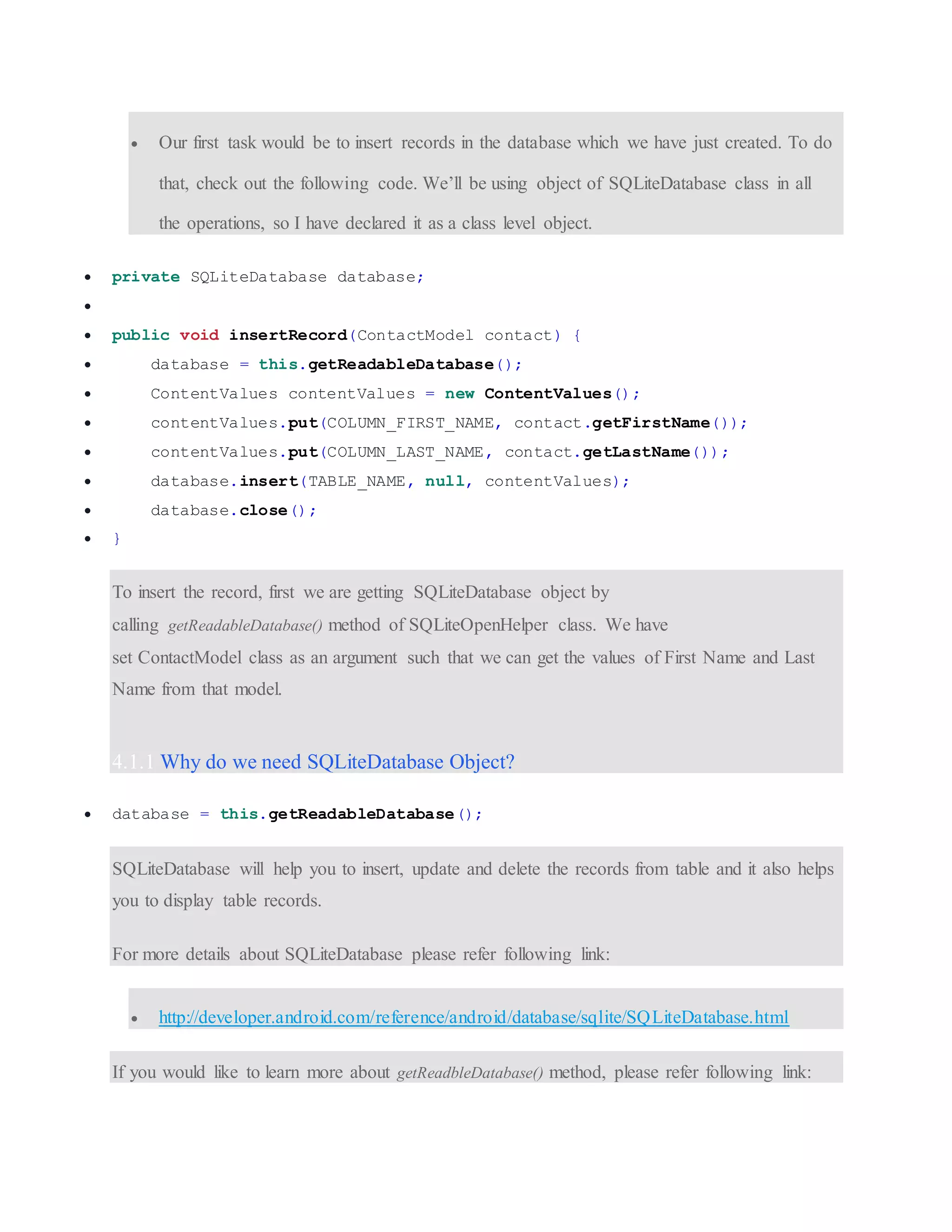  Our first task would be to insert records in the database which we have just created. To do that, check out the following code. We’ll be using object of SQLiteDatabase class in all the operations, so I have declared it as a class level object.  private SQLiteDatabase database;   public void insertRecord(ContactModel contact) {  database = this.getReadableDatabase();  ContentValues contentValues = new ContentValues();  contentValues.put(COLUMN_FIRST_NAME, contact.getFirstName());  contentValues.put(COLUMN_LAST_NAME, contact.getLastName());  database.insert(TABLE_NAME, null, contentValues);  database.close();  } To insert the record, first we are getting SQLiteDatabase object by calling getReadableDatabase() method of SQLiteOpenHelper class. We have set ContactModel class as an argument such that we can get the values of First Name and Last Name from that model. 4.1.1 Why do we need SQLiteDatabase Object?  database = this.getReadableDatabase(); SQLiteDatabase will help you to insert, update and delete the records from table and it also helps you to display table records. For more details about SQLiteDatabase please refer following link:  http://developer.android.com/reference/android/database/sqlite/SQLiteDatabase.html If you would like to learn more about getReadbleDatabase() method, please refer following link: 