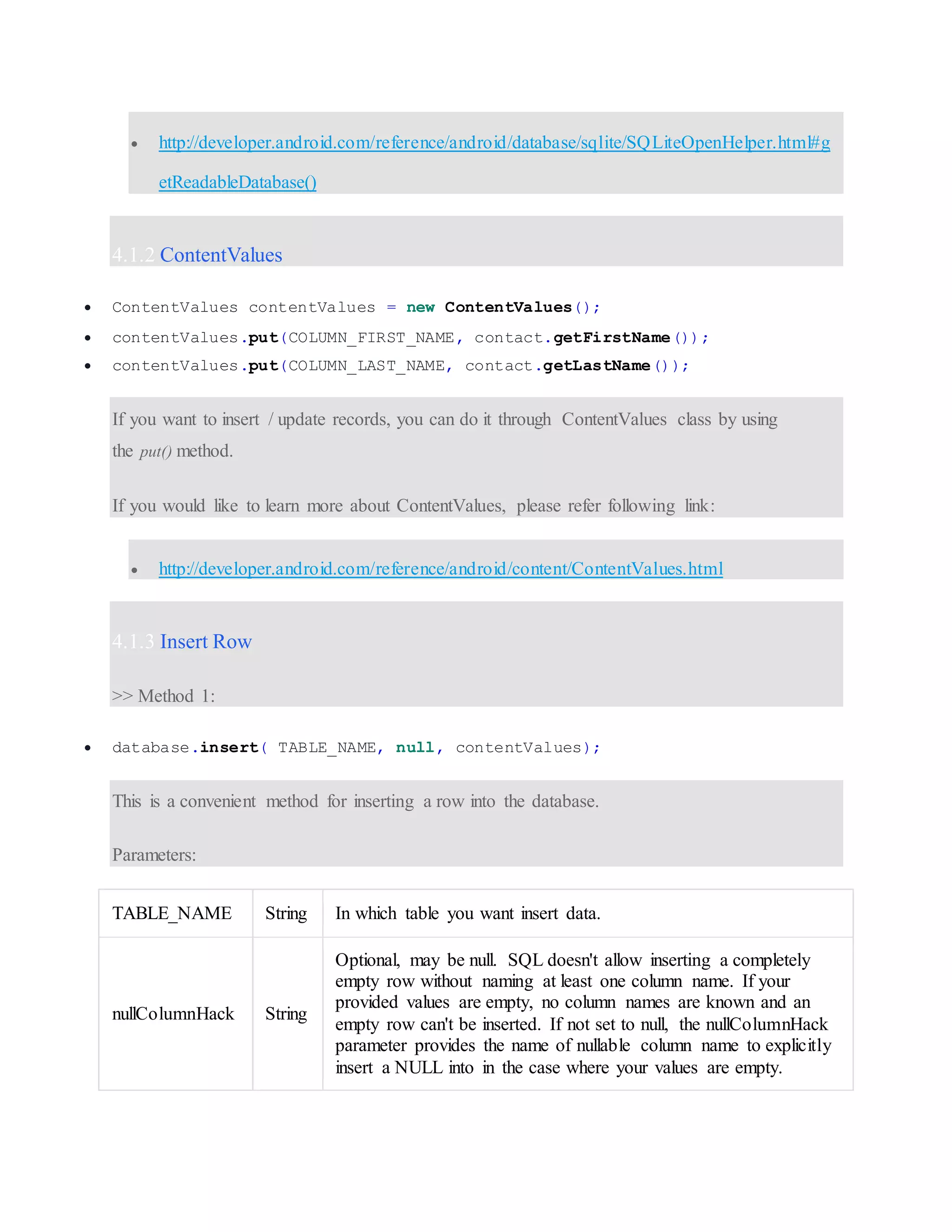  http://developer.android.com/reference/android/database/sqlite/SQLiteOpenHelper.html#g etReadableDatabase() 4.1.2 ContentValues  ContentValues contentValues = new ContentValues();  contentValues.put(COLUMN_FIRST_NAME, contact.getFirstName());  contentValues.put(COLUMN_LAST_NAME, contact.getLastName()); If you want to insert / update records, you can do it through ContentValues class by using the put() method. If you would like to learn more about ContentValues, please refer following link:  http://developer.android.com/reference/android/content/ContentValues.html 4.1.3 Insert Row >> Method 1:  database.insert( TABLE_NAME, null, contentValues); This is a convenient method for inserting a row into the database. Parameters: TABLE_NAME String In which table you want insert data. nullColumnHack String Optional, may be null. SQL doesn't allow inserting a completely empty row without naming at least one column name. If your provided values are empty, no column names are known and an empty row can't be inserted. If not set to null, the nullColumnHack parameter provides the name of nullable column name to explicitly insert a NULL into in the case where your values are empty. 