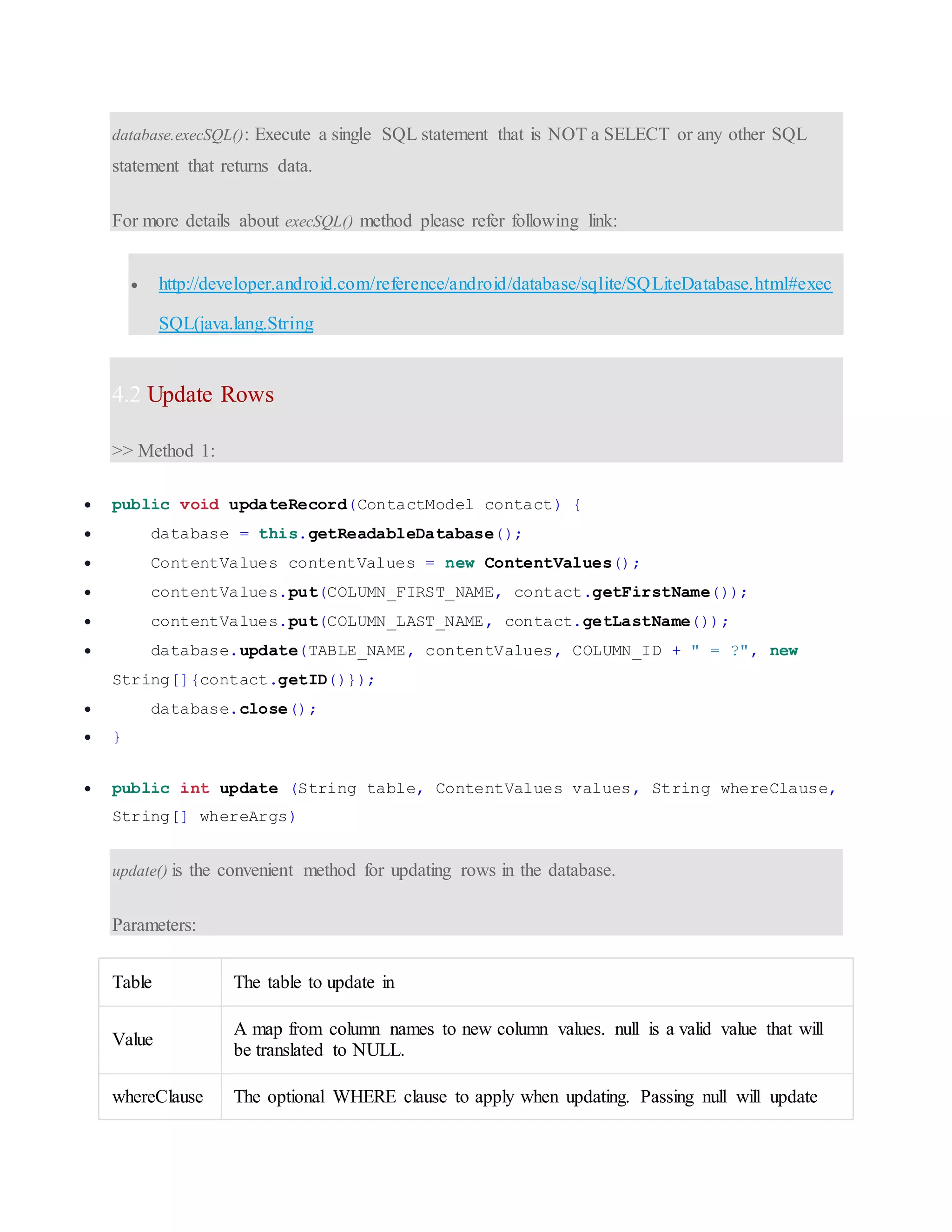 database.execSQL(): Execute a single SQL statement that is NOT a SELECT or any other SQL statement that returns data. For more details about execSQL() method please refer following link:  http://developer.android.com/reference/android/database/sqlite/SQLiteDatabase.html#exec SQL(java.lang.String 4.2 Update Rows >> Method 1:  public void updateRecord(ContactModel contact) {  database = this.getReadableDatabase();  ContentValues contentValues = new ContentValues();  contentValues.put(COLUMN_FIRST_NAME, contact.getFirstName());  contentValues.put(COLUMN_LAST_NAME, contact.getLastName());  database.update(TABLE_NAME, contentValues, COLUMN_ID + " = ?", new String[]{contact.getID()});  database.close();  }  public int update (String table, ContentValues values, String whereClause, String[] whereArgs) update() is the convenient method for updating rows in the database. Parameters: Table The table to update in Value A map from column names to new column values. null is a valid value that will be translated to NULL. whereClause The optional WHERE clause to apply when updating. Passing null will update 