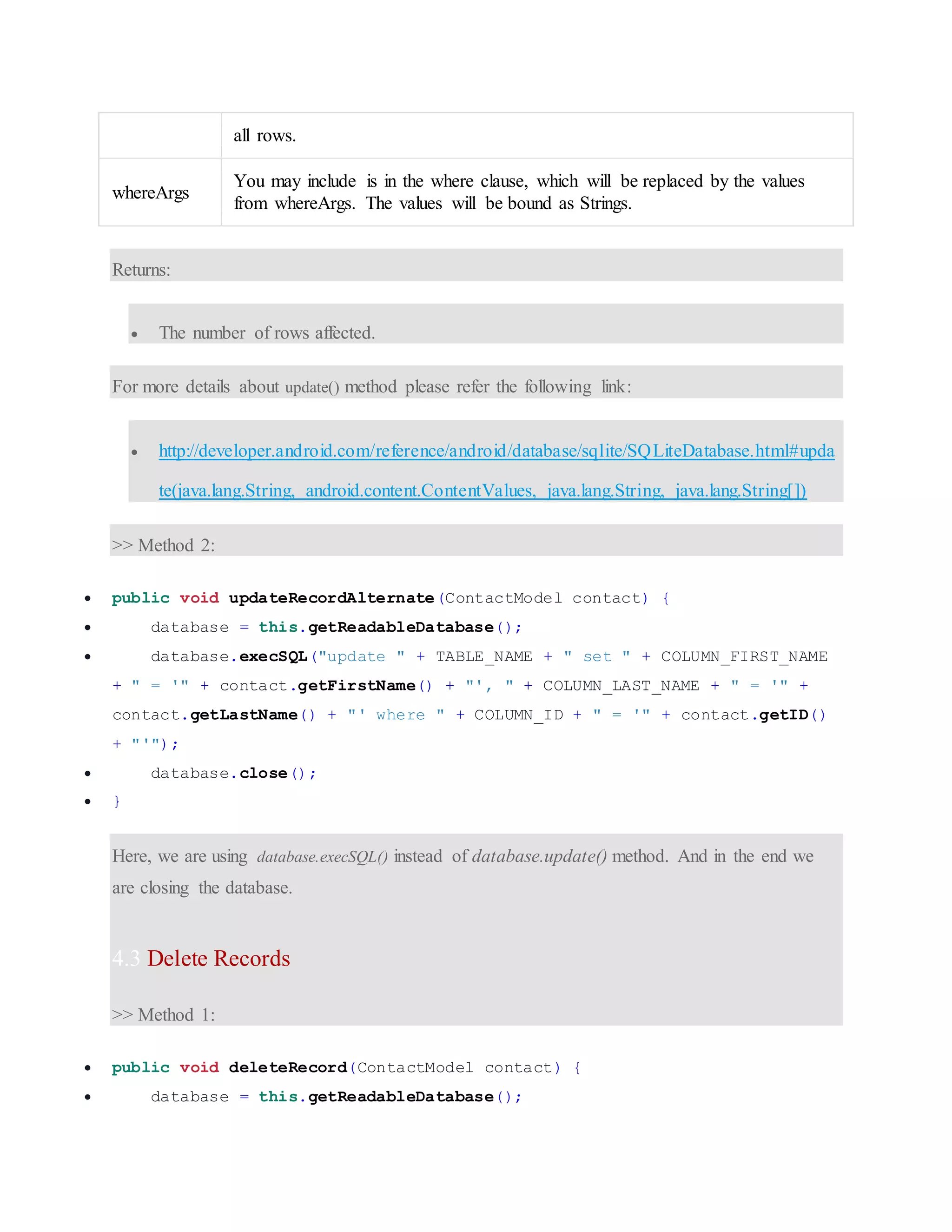 all rows. whereArgs You may include is in the where clause, which will be replaced by the values from whereArgs. The values will be bound as Strings. Returns:  The number of rows affected. For more details about update() method please refer the following link:  http://developer.android.com/reference/android/database/sqlite/SQLiteDatabase.html#upda te(java.lang.String, android.content.ContentValues, java.lang.String, java.lang.String[]) >> Method 2:  public void updateRecordAlternate(ContactModel contact) {  database = this.getReadableDatabase();  database.execSQL("update " + TABLE_NAME + " set " + COLUMN_FIRST_NAME + " = '" + contact.getFirstName() + "', " + COLUMN_LAST_NAME + " = '" + contact.getLastName() + "' where " + COLUMN_ID + " = '" + contact.getID() + "'");  database.close();  } Here, we are using database.execSQL() instead of database.update() method. And in the end we are closing the database. 4.3 Delete Records >> Method 1:  public void deleteRecord(ContactModel contact) {  database = this.getReadableDatabase(); 