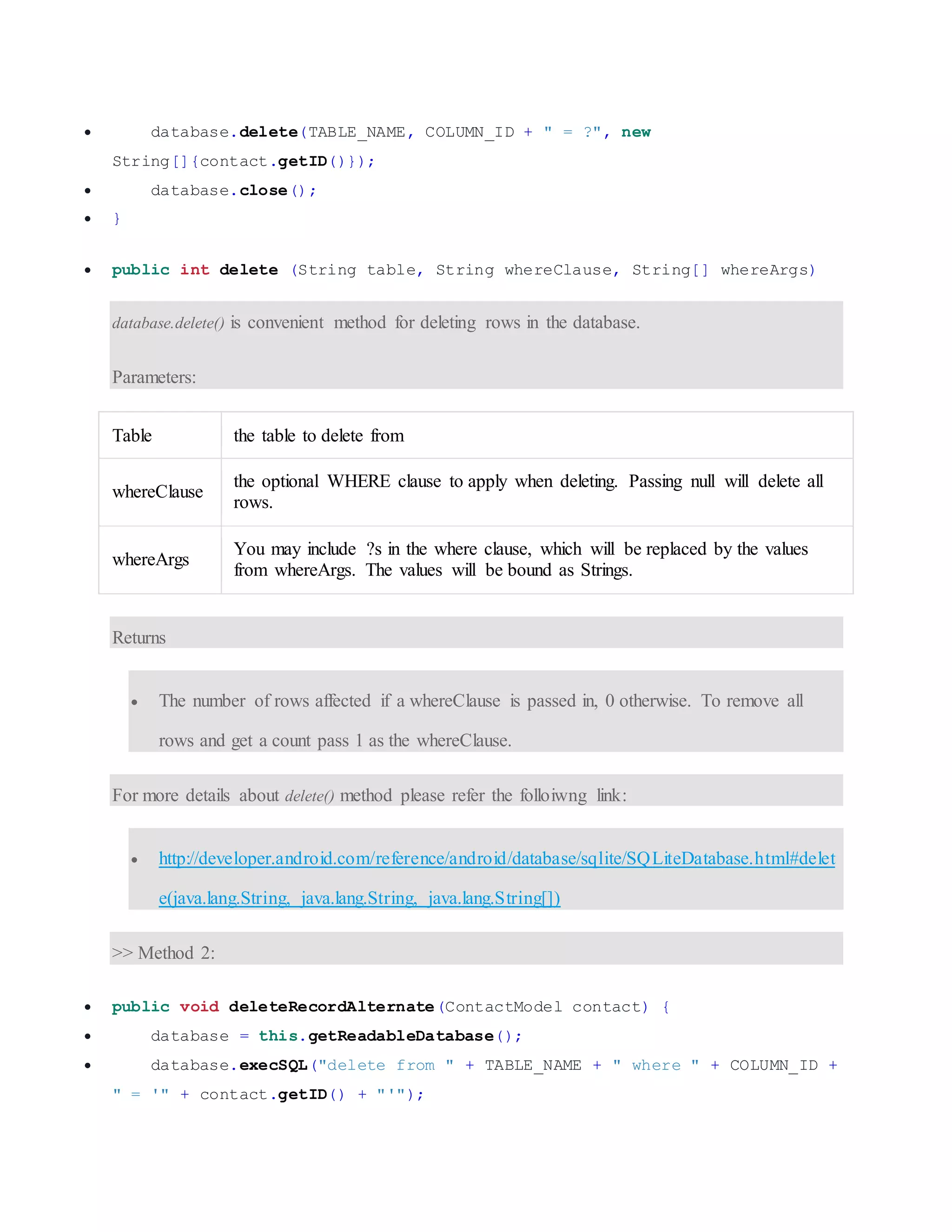  database.delete(TABLE_NAME, COLUMN_ID + " = ?", new String[]{contact.getID()});  database.close();  }  public int delete (String table, String whereClause, String[] whereArgs) database.delete() is convenient method for deleting rows in the database. Parameters: Table the table to delete from whereClause the optional WHERE clause to apply when deleting. Passing null will delete all rows. whereArgs You may include ?s in the where clause, which will be replaced by the values from whereArgs. The values will be bound as Strings. Returns  The number of rows affected if a whereClause is passed in, 0 otherwise. To remove all rows and get a count pass 1 as the whereClause. For more details about delete() method please refer the folloiwng link:  http://developer.android.com/reference/android/database/sqlite/SQLiteDatabase.html#delet e(java.lang.String, java.lang.String, java.lang.String[]) >> Method 2:  public void deleteRecordAlternate(ContactModel contact) {  database = this.getReadableDatabase();  database.execSQL("delete from " + TABLE_NAME + " where " + COLUMN_ID + " = '" + contact.getID() + "'"); 