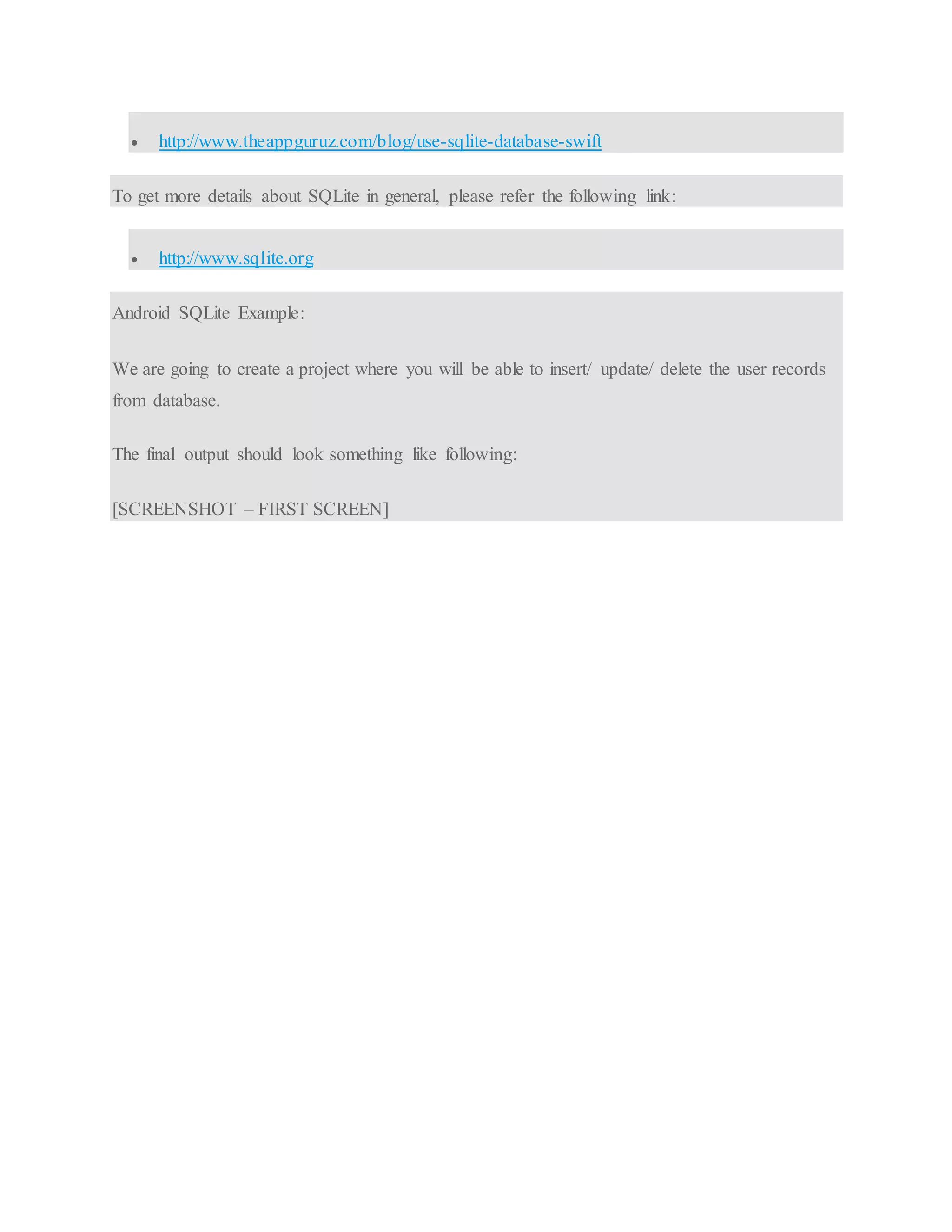  http://www.theappguruz.com/blog/use-sqlite-database-swift To get more details about SQLite in general, please refer the following link:  http://www.sqlite.org Android SQLite Example: We are going to create a project where you will be able to insert/ update/ delete the user records from database. The final output should look something like following: [SCREENSHOT – FIRST SCREEN] 