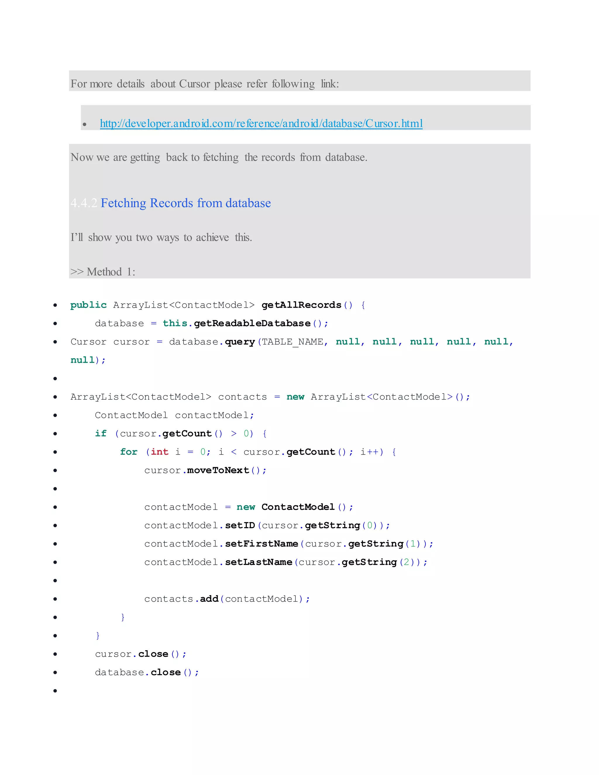 For more details about Cursor please refer following link:  http://developer.android.com/reference/android/database/Cursor.html Now we are getting back to fetching the records from database. 4.4.2 Fetching Records from database I’ll show you two ways to achieve this. >> Method 1:  public ArrayList<ContactModel> getAllRecords() {  database = this.getReadableDatabase();  Cursor cursor = database.query(TABLE_NAME, null, null, null, null, null, null);   ArrayList<ContactModel> contacts = new ArrayList<ContactModel>();  ContactModel contactModel;  if (cursor.getCount() > 0) {  for (int i = 0; i < cursor.getCount(); i++) {  cursor.moveToNext();   contactModel = new ContactModel();  contactModel.setID(cursor.getString(0));  contactModel.setFirstName(cursor.getString(1));  contactModel.setLastName(cursor.getString(2));   contacts.add(contactModel);  }  }  cursor.close();  database.close();  