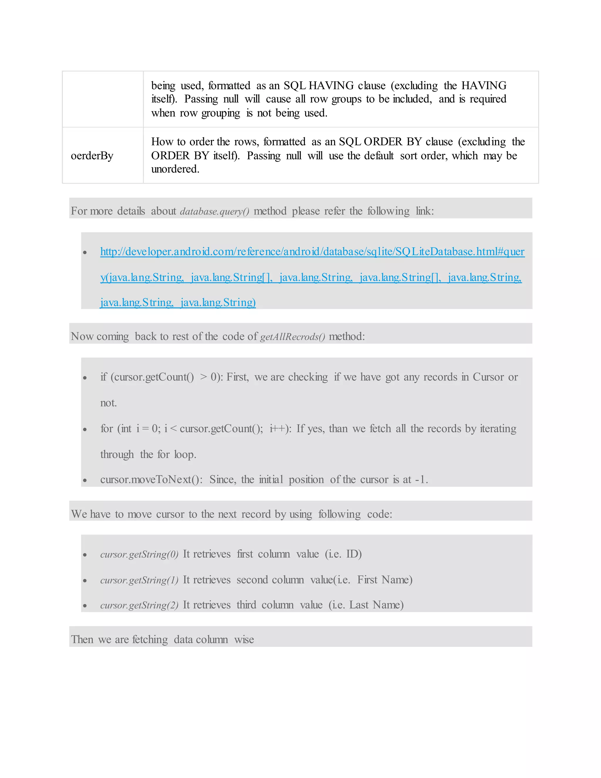 being used, formatted as an SQL HAVING clause (excluding the HAVING itself). Passing null will cause all row groups to be included, and is required when row grouping is not being used. oerderBy How to order the rows, formatted as an SQL ORDER BY clause (excluding the ORDER BY itself). Passing null will use the default sort order, which may be unordered. For more details about database.query() method please refer the following link:  http://developer.android.com/reference/android/database/sqlite/SQLiteDatabase.html#quer y(java.lang.String, java.lang.String[], java.lang.String, java.lang.String[], java.lang.String, java.lang.String, java.lang.String) Now coming back to rest of the code of getAllRecrods() method:  if (cursor.getCount() > 0): First, we are checking if we have got any records in Cursor or not.  for (int i = 0; i < cursor.getCount(); i++): If yes, than we fetch all the records by iterating through the for loop.  cursor.moveToNext(): Since, the initial position of the cursor is at -1. We have to move cursor to the next record by using following code:  cursor.getString(0) It retrieves first column value (i.e. ID)  cursor.getString(1) It retrieves second column value(i.e. First Name)  cursor.getString(2) It retrieves third column value (i.e. Last Name) Then we are fetching data column wise 