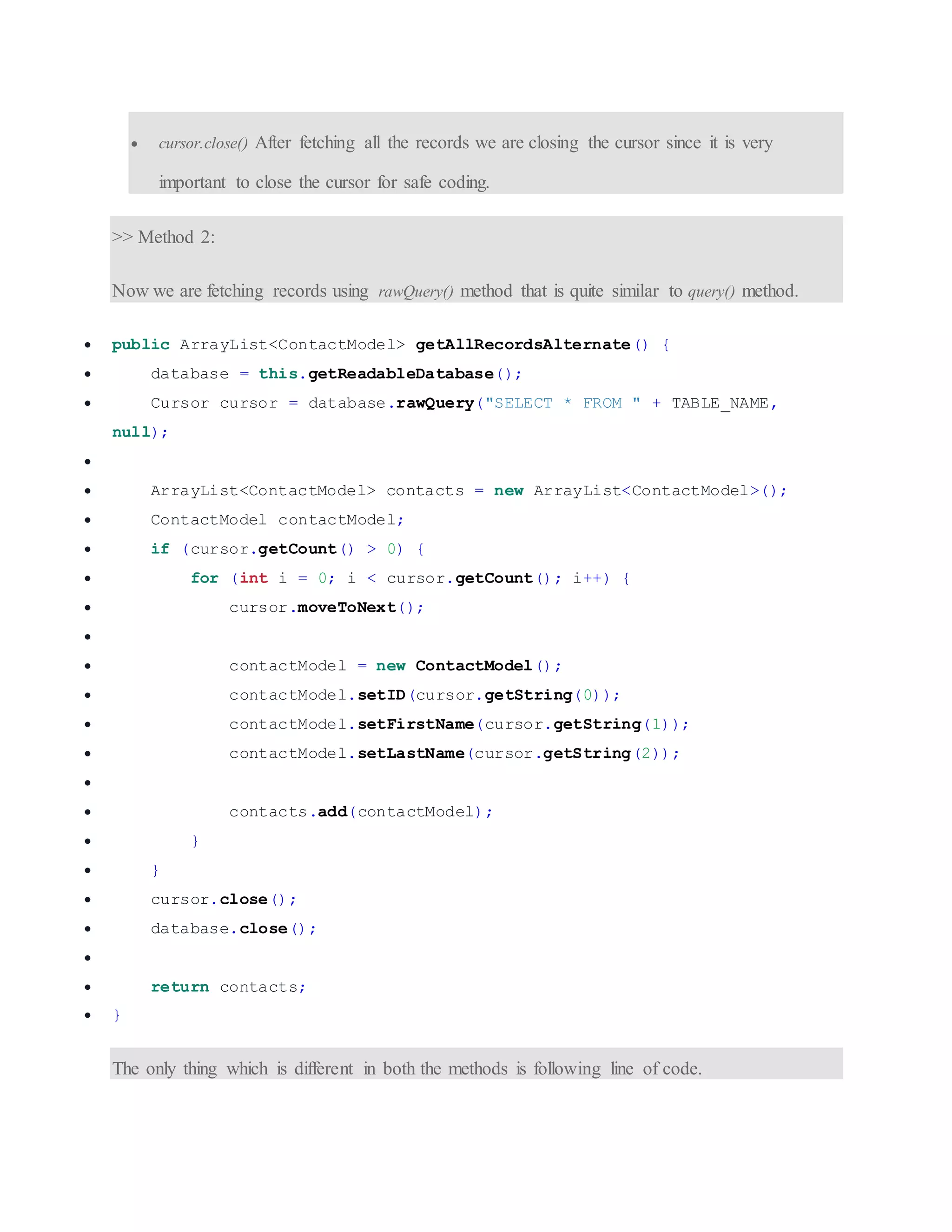 cursor.close() After fetching all the records we are closing the cursor since it is very important to close the cursor for safe coding. >> Method 2: Now we are fetching records using rawQuery() method that is quite similar to query() method.  public ArrayList<ContactModel> getAllRecordsAlternate() {  database = this.getReadableDatabase();  Cursor cursor = database.rawQuery("SELECT * FROM " + TABLE_NAME, null);   ArrayList<ContactModel> contacts = new ArrayList<ContactModel>();  ContactModel contactModel;  if (cursor.getCount() > 0) {  for (int i = 0; i < cursor.getCount(); i++) {  cursor.moveToNext();   contactModel = new ContactModel();  contactModel.setID(cursor.getString(0));  contactModel.setFirstName(cursor.getString(1));  contactModel.setLastName(cursor.getString(2));   contacts.add(contactModel);  }  }  cursor.close();  database.close();   return contacts;  } The only thing which is different in both the methods is following line of code. 