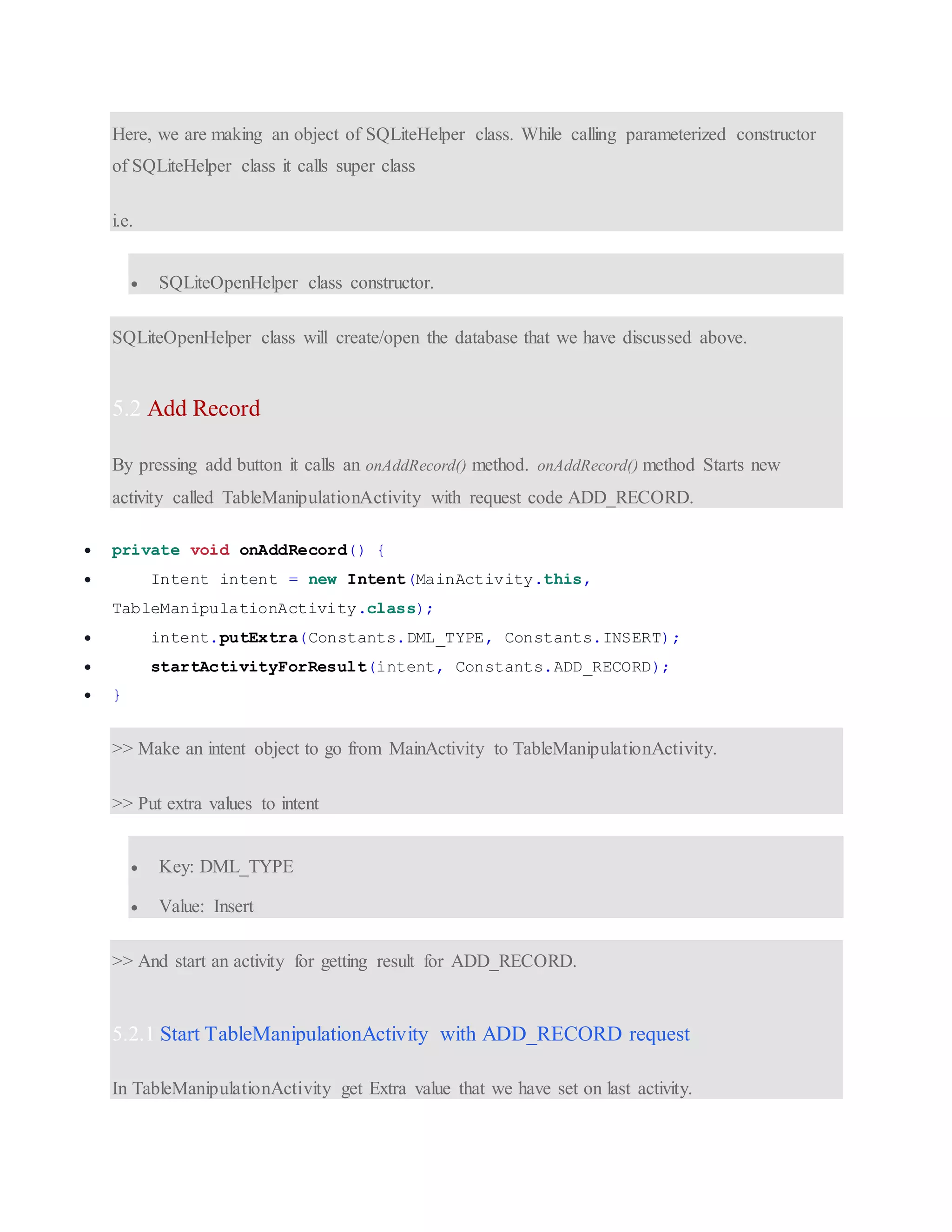 Here, we are making an object of SQLiteHelper class. While calling parameterized constructor of SQLiteHelper class it calls super class i.e.  SQLiteOpenHelper class constructor. SQLiteOpenHelper class will create/open the database that we have discussed above. 5.2 Add Record By pressing add button it calls an onAddRecord() method. onAddRecord() method Starts new activity called TableManipulationActivity with request code ADD_RECORD.  private void onAddRecord() {  Intent intent = new Intent(MainActivity.this, TableManipulationActivity.class);  intent.putExtra(Constants.DML_TYPE, Constants.INSERT);  startActivityForResult(intent, Constants.ADD_RECORD);  } >> Make an intent object to go from MainActivity to TableManipulationActivity. >> Put extra values to intent  Key: DML_TYPE  Value: Insert >> And start an activity for getting result for ADD_RECORD. 5.2.1 Start TableManipulationActivity with ADD_RECORD request In TableManipulationActivity get Extra value that we have set on last activity. 