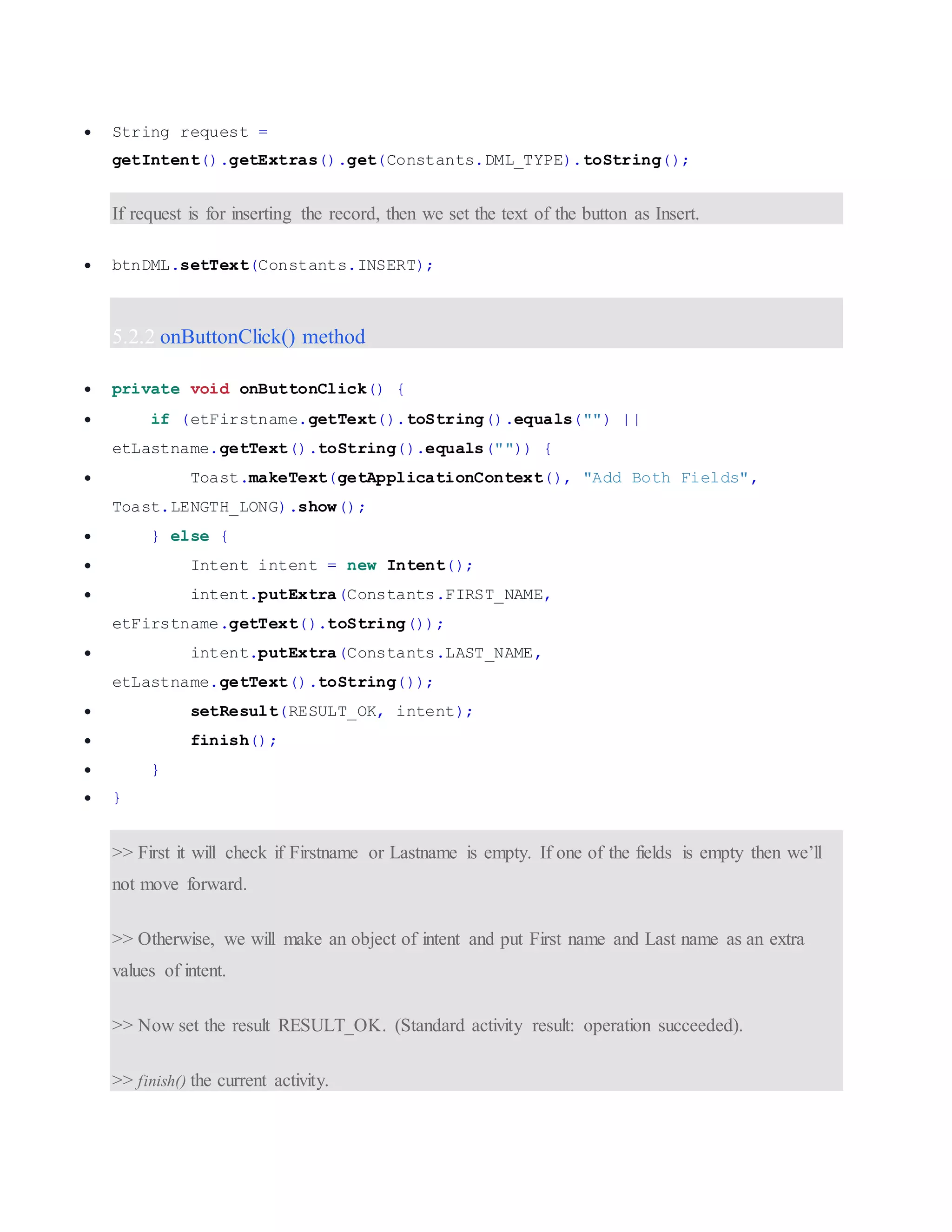  String request = getIntent().getExtras().get(Constants.DML_TYPE).toString(); If request is for inserting the record, then we set the text of the button as Insert.  btnDML.setText(Constants.INSERT); 5.2.2 onButtonClick() method  private void onButtonClick() {  if (etFirstname.getText().toString().equals("") || etLastname.getText().toString().equals("")) {  Toast.makeText(getApplicationContext(), "Add Both Fields", Toast.LENGTH_LONG).show();  } else {  Intent intent = new Intent();  intent.putExtra(Constants.FIRST_NAME, etFirstname.getText().toString());  intent.putExtra(Constants.LAST_NAME, etLastname.getText().toString());  setResult(RESULT_OK, intent);  finish();  }  } >> First it will check if Firstname or Lastname is empty. If one of the fields is empty then we’ll not move forward. >> Otherwise, we will make an object of intent and put First name and Last name as an extra values of intent. >> Now set the result RESULT_OK. (Standard activity result: operation succeeded). >> finish() the current activity. 
