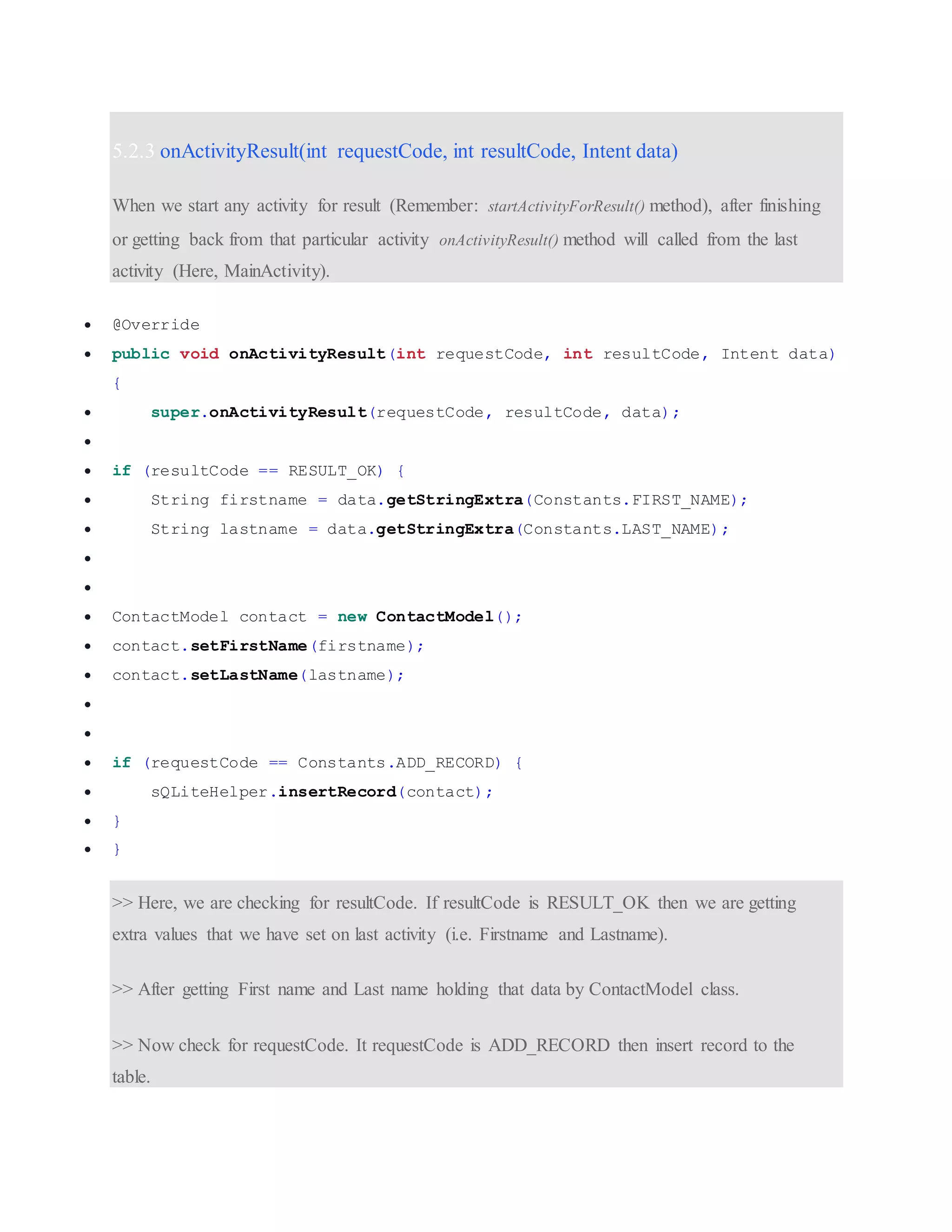 5.2.3 onActivityResult(int requestCode, int resultCode, Intent data) When we start any activity for result (Remember: startActivityForResult() method), after finishing or getting back from that particular activity onActivityResult() method will called from the last activity (Here, MainActivity).  @Override  public void onActivityResult(int requestCode, int resultCode, Intent data) {  super.onActivityResult(requestCode, resultCode, data);   if (resultCode == RESULT_OK) {  String firstname = data.getStringExtra(Constants.FIRST_NAME);  String lastname = data.getStringExtra(Constants.LAST_NAME);    ContactModel contact = new ContactModel();  contact.setFirstName(firstname);  contact.setLastName(lastname);    if (requestCode == Constants.ADD_RECORD) {  sQLiteHelper.insertRecord(contact);  }  } >> Here, we are checking for resultCode. If resultCode is RESULT_OK then we are getting extra values that we have set on last activity (i.e. Firstname and Lastname). >> After getting First name and Last name holding that data by ContactModel class. >> Now check for requestCode. It requestCode is ADD_RECORD then insert record to the table. 