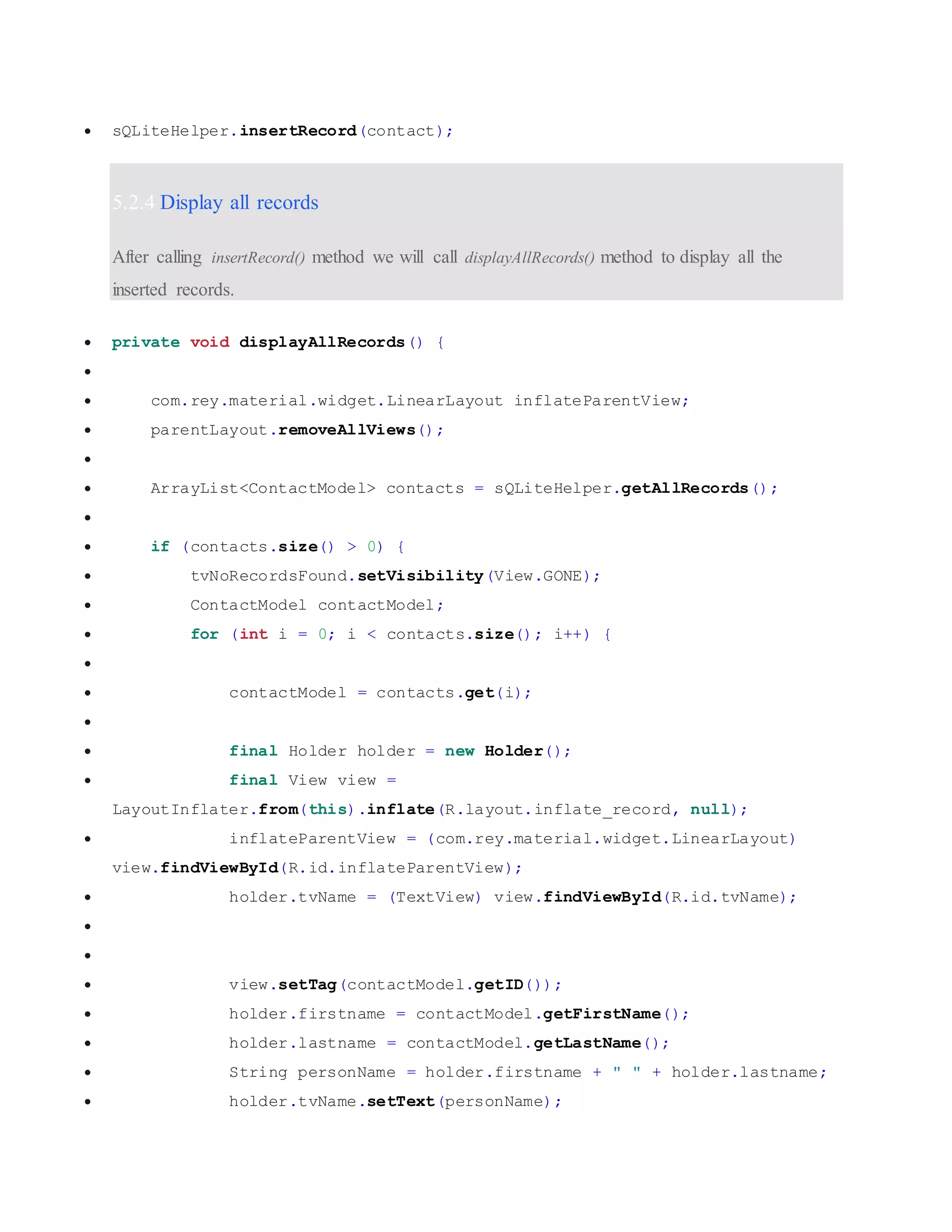  sQLiteHelper.insertRecord(contact); 5.2.4 Display all records After calling insertRecord() method we will call displayAllRecords() method to display all the inserted records.  private void displayAllRecords() {   com.rey.material.widget.LinearLayout inflateParentView;  parentLayout.removeAllViews();   ArrayList<ContactModel> contacts = sQLiteHelper.getAllRecords();   if (contacts.size() > 0) {  tvNoRecordsFound.setVisibility(View.GONE);  ContactModel contactModel;  for (int i = 0; i < contacts.size(); i++) {   contactModel = contacts.get(i);   final Holder holder = new Holder();  final View view = LayoutInflater.from(this).inflate(R.layout.inflate_record, null);  inflateParentView = (com.rey.material.widget.LinearLayout) view.findViewById(R.id.inflateParentView);  holder.tvName = (TextView) view.findViewById(R.id.tvName);    view.setTag(contactModel.getID());  holder.firstname = contactModel.getFirstName();  holder.lastname = contactModel.getLastName();  String personName = holder.firstname + " " + holder.lastname;  holder.tvName.setText(personName); 
