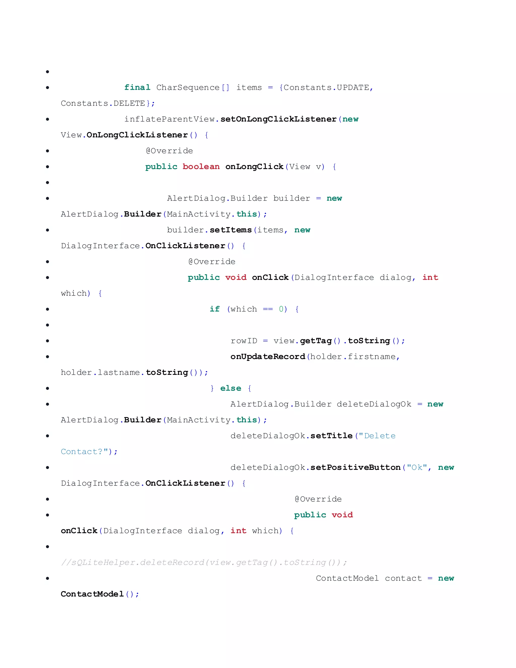   final CharSequence[] items = {Constants.UPDATE, Constants.DELETE};  inflateParentView.setOnLongClickListener(new View.OnLongClickListener() {  @Override  public boolean onLongClick(View v) {   AlertDialog.Builder builder = new AlertDialog.Builder(MainActivity.this);  builder.setItems(items, new DialogInterface.OnClickListener() {  @Override  public void onClick(DialogInterface dialog, int which) {  if (which == 0) {   rowID = view.getTag().toString();  onUpdateRecord(holder.firstname, holder.lastname.toString());  } else {  AlertDialog.Builder deleteDialogOk = new AlertDialog.Builder(MainActivity.this);  deleteDialogOk.setTitle("Delete Contact?");  deleteDialogOk.setPositiveButton("Ok", new DialogInterface.OnClickListener() {  @Override  public void onClick(DialogInterface dialog, int which) {  //sQLiteHelper.deleteRecord(view.getTag().toString());  ContactModel contact = new ContactModel(); 