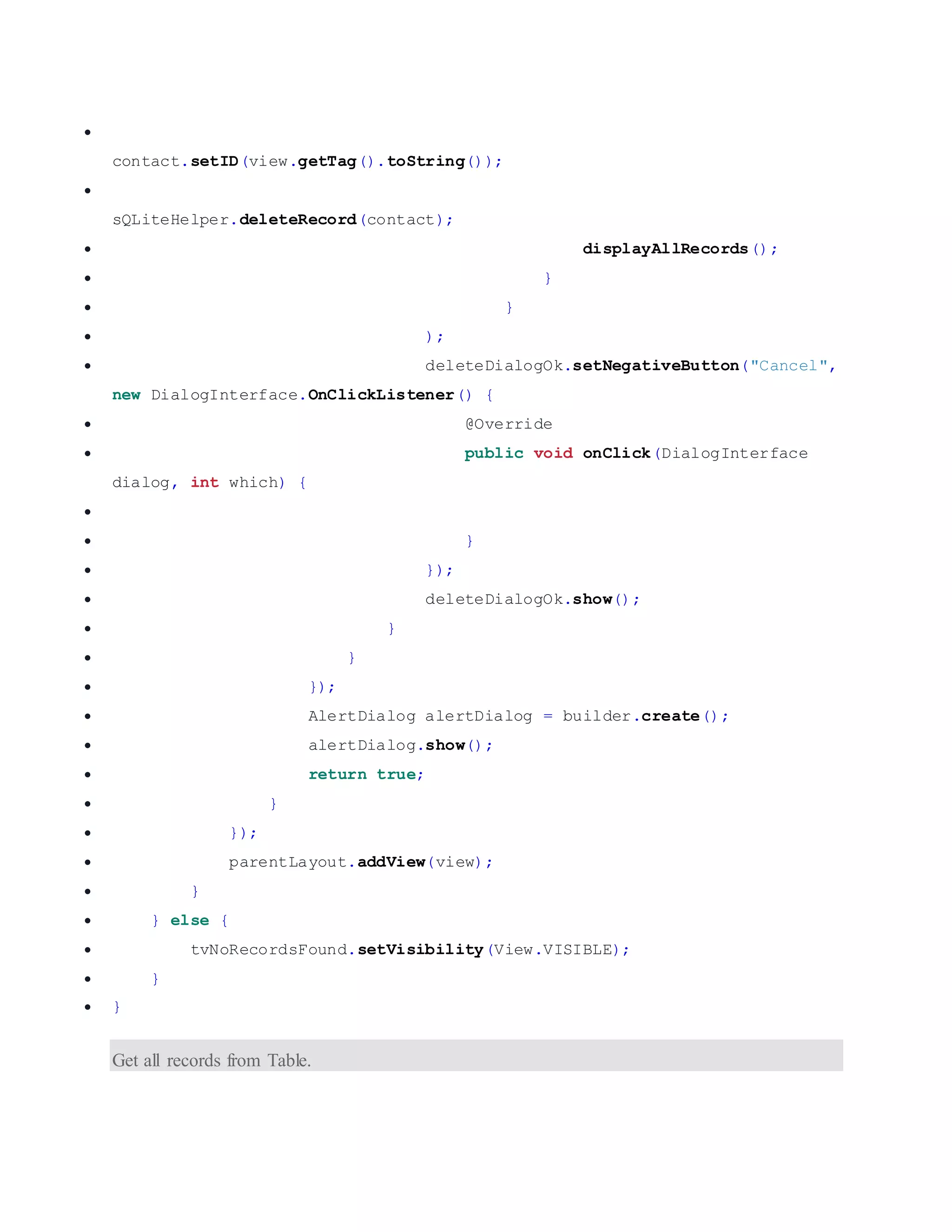  contact.setID(view.getTag().toString());  sQLiteHelper.deleteRecord(contact);  displayAllRecords();  }  }  );  deleteDialogOk.setNegativeButton("Cancel", new DialogInterface.OnClickListener() {  @Override  public void onClick(DialogInterface dialog, int which) {   }  });  deleteDialogOk.show();  }  }  });  AlertDialog alertDialog = builder.create();  alertDialog.show();  return true;  }  });  parentLayout.addView(view);  }  } else {  tvNoRecordsFound.setVisibility(View.VISIBLE);  }  } Get all records from Table. 