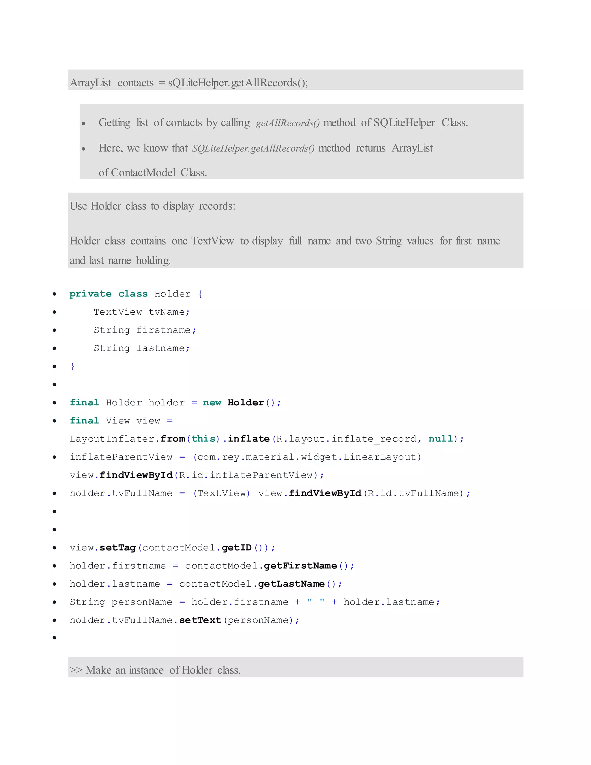 ArrayList contacts = sQLiteHelper.getAllRecords();  Getting list of contacts by calling getAllRecords() method of SQLiteHelper Class.  Here, we know that SQLiteHelper.getAllRecords() method returns ArrayList of ContactModel Class. Use Holder class to display records: Holder class contains one TextView to display full name and two String values for first name and last name holding.  private class Holder {  TextView tvName;  String firstname;  String lastname;  }   final Holder holder = new Holder();  final View view = LayoutInflater.from(this).inflate(R.layout.inflate_record, null);  inflateParentView = (com.rey.material.widget.LinearLayout) view.findViewById(R.id.inflateParentView);  holder.tvFullName = (TextView) view.findViewById(R.id.tvFullName);    view.setTag(contactModel.getID());  holder.firstname = contactModel.getFirstName();  holder.lastname = contactModel.getLastName();  String personName = holder.firstname + " " + holder.lastname;  holder.tvFullName.setText(personName);  >> Make an instance of Holder class. 