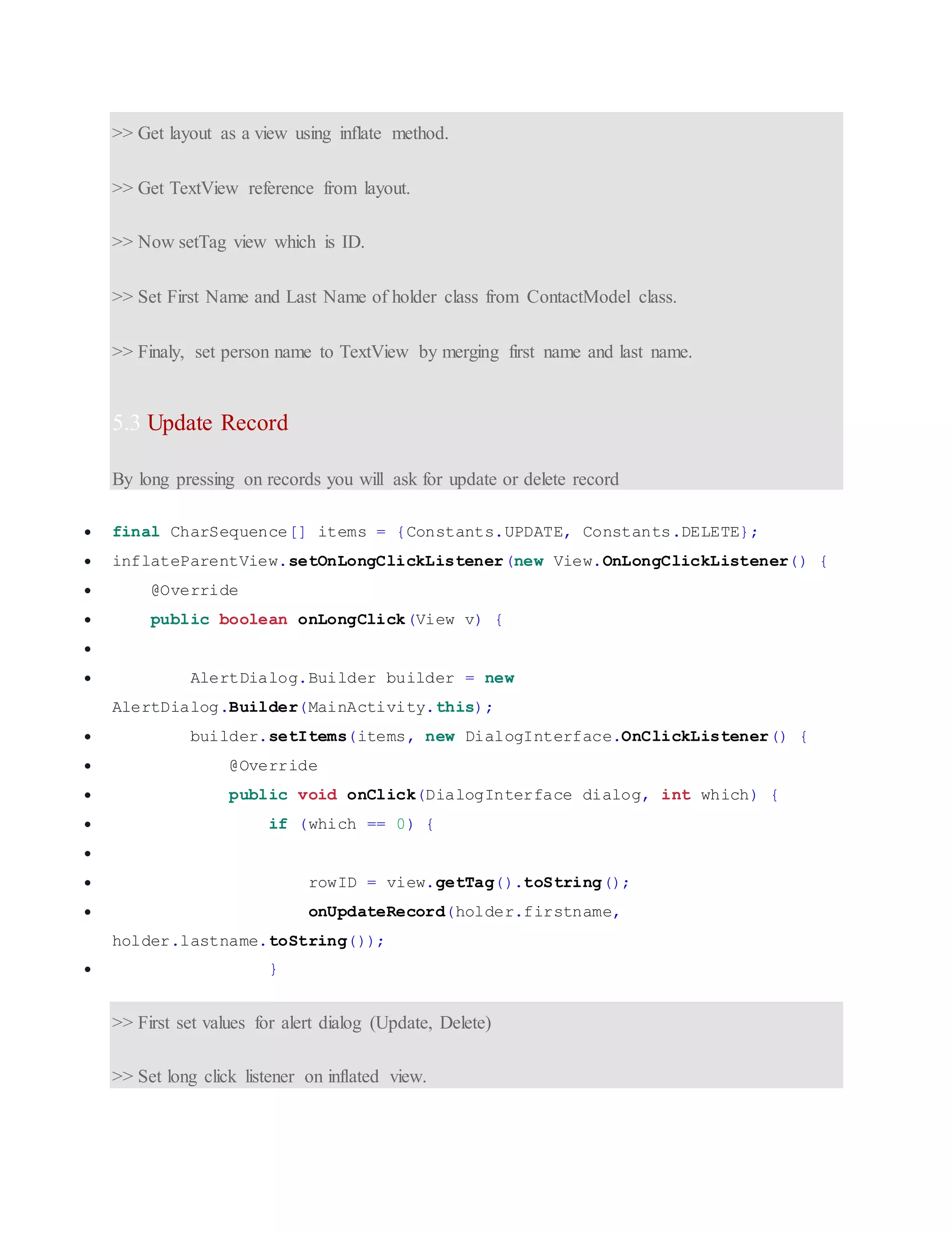 >> Get layout as a view using inflate method. >> Get TextView reference from layout. >> Now setTag view which is ID. >> Set First Name and Last Name of holder class from ContactModel class. >> Finaly, set person name to TextView by merging first name and last name. 5.3 Update Record By long pressing on records you will ask for update or delete record  final CharSequence[] items = {Constants.UPDATE, Constants.DELETE};  inflateParentView.setOnLongClickListener(new View.OnLongClickListener() {  @Override  public boolean onLongClick(View v) {   AlertDialog.Builder builder = new AlertDialog.Builder(MainActivity.this);  builder.setItems(items, new DialogInterface.OnClickListener() {  @Override  public void onClick(DialogInterface dialog, int which) {  if (which == 0) {   rowID = view.getTag().toString();  onUpdateRecord(holder.firstname, holder.lastname.toString());  } >> First set values for alert dialog (Update, Delete) >> Set long click listener on inflated view. 