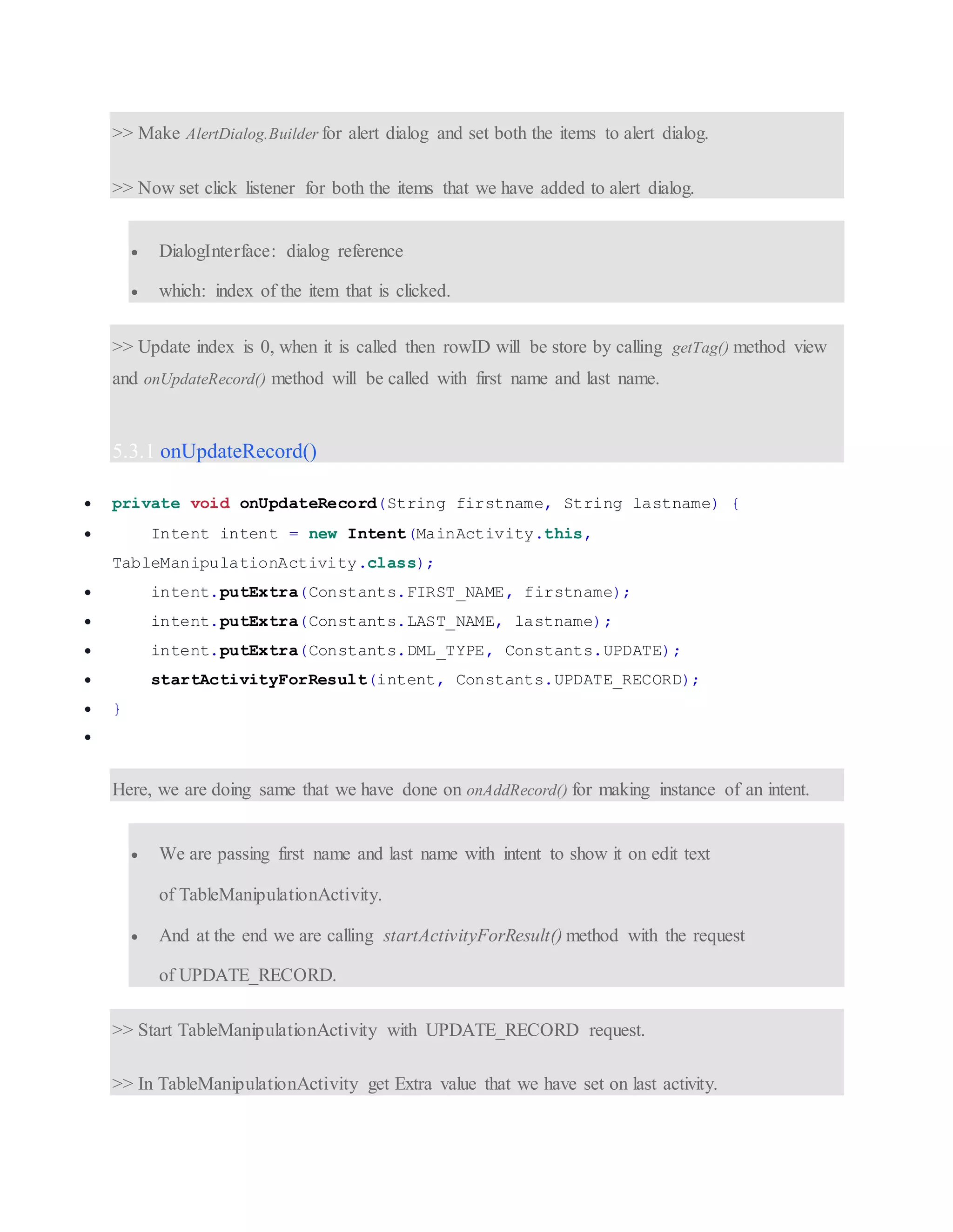 >> Make AlertDialog.Builder for alert dialog and set both the items to alert dialog. >> Now set click listener for both the items that we have added to alert dialog.  DialogInterface: dialog reference  which: index of the item that is clicked. >> Update index is 0, when it is called then rowID will be store by calling getTag() method view and onUpdateRecord() method will be called with first name and last name. 5.3.1 onUpdateRecord()  private void onUpdateRecord(String firstname, String lastname) {  Intent intent = new Intent(MainActivity.this, TableManipulationActivity.class);  intent.putExtra(Constants.FIRST_NAME, firstname);  intent.putExtra(Constants.LAST_NAME, lastname);  intent.putExtra(Constants.DML_TYPE, Constants.UPDATE);  startActivityForResult(intent, Constants.UPDATE_RECORD);  }  Here, we are doing same that we have done on onAddRecord() for making instance of an intent.  We are passing first name and last name with intent to show it on edit text of TableManipulationActivity.  And at the end we are calling startActivityForResult() method with the request of UPDATE_RECORD. >> Start TableManipulationActivity with UPDATE_RECORD request. >> In TableManipulationActivity get Extra value that we have set on last activity. 