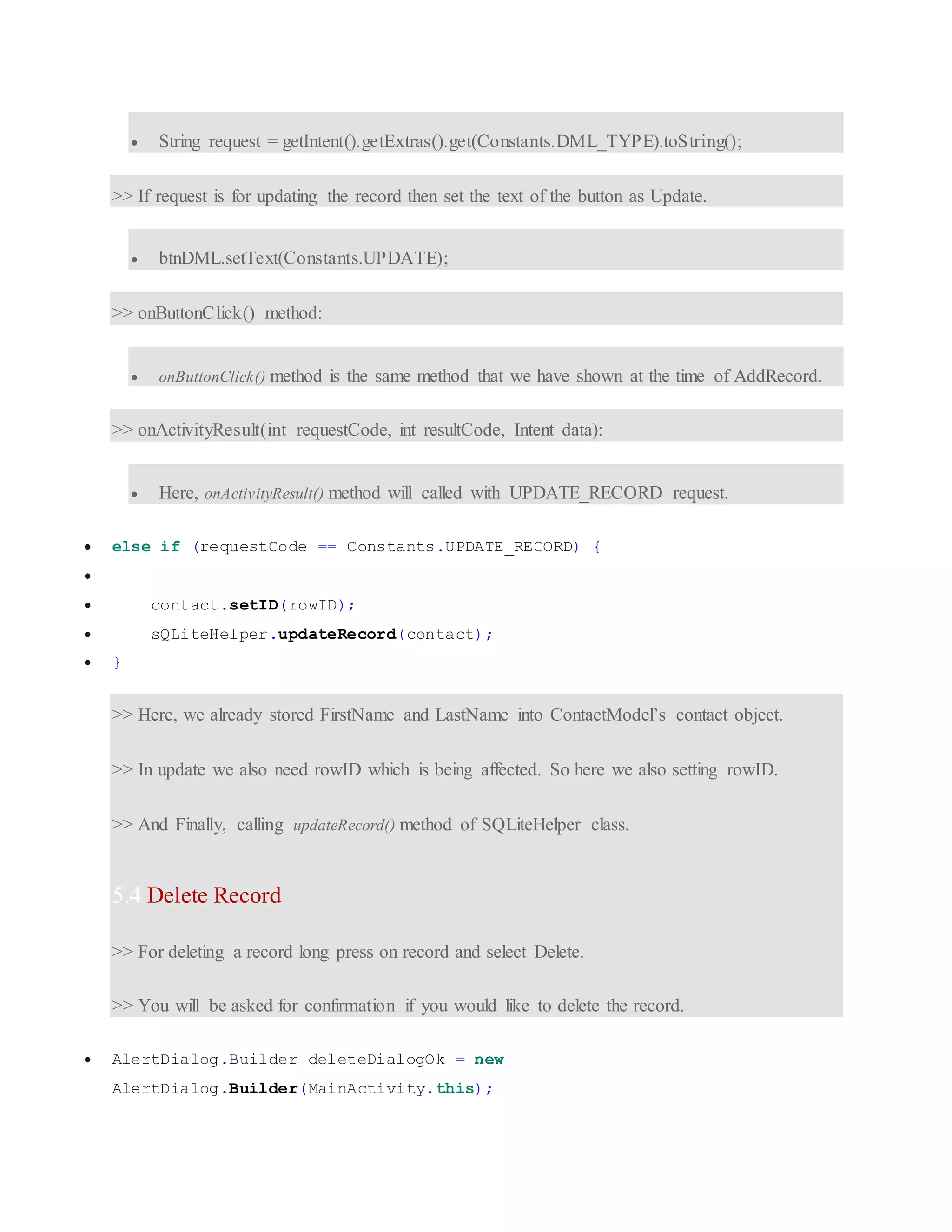  String request = getIntent().getExtras().get(Constants.DML_TYPE).toString(); >> If request is for updating the record then set the text of the button as Update.  btnDML.setText(Constants.UPDATE); >> onButtonClick() method:  onButtonClick() method is the same method that we have shown at the time of AddRecord. >> onActivityResult(int requestCode, int resultCode, Intent data):  Here, onActivityResult() method will called with UPDATE_RECORD request.  else if (requestCode == Constants.UPDATE_RECORD) {   contact.setID(rowID);  sQLiteHelper.updateRecord(contact);  } >> Here, we already stored FirstName and LastName into ContactModel’s contact object. >> In update we also need rowID which is being affected. So here we also setting rowID. >> And Finally, calling updateRecord() method of SQLiteHelper class. 5.4 Delete Record >> For deleting a record long press on record and select Delete. >> You will be asked for confirmation if you would like to delete the record.  AlertDialog.Builder deleteDialogOk = new AlertDialog.Builder(MainActivity.this); 