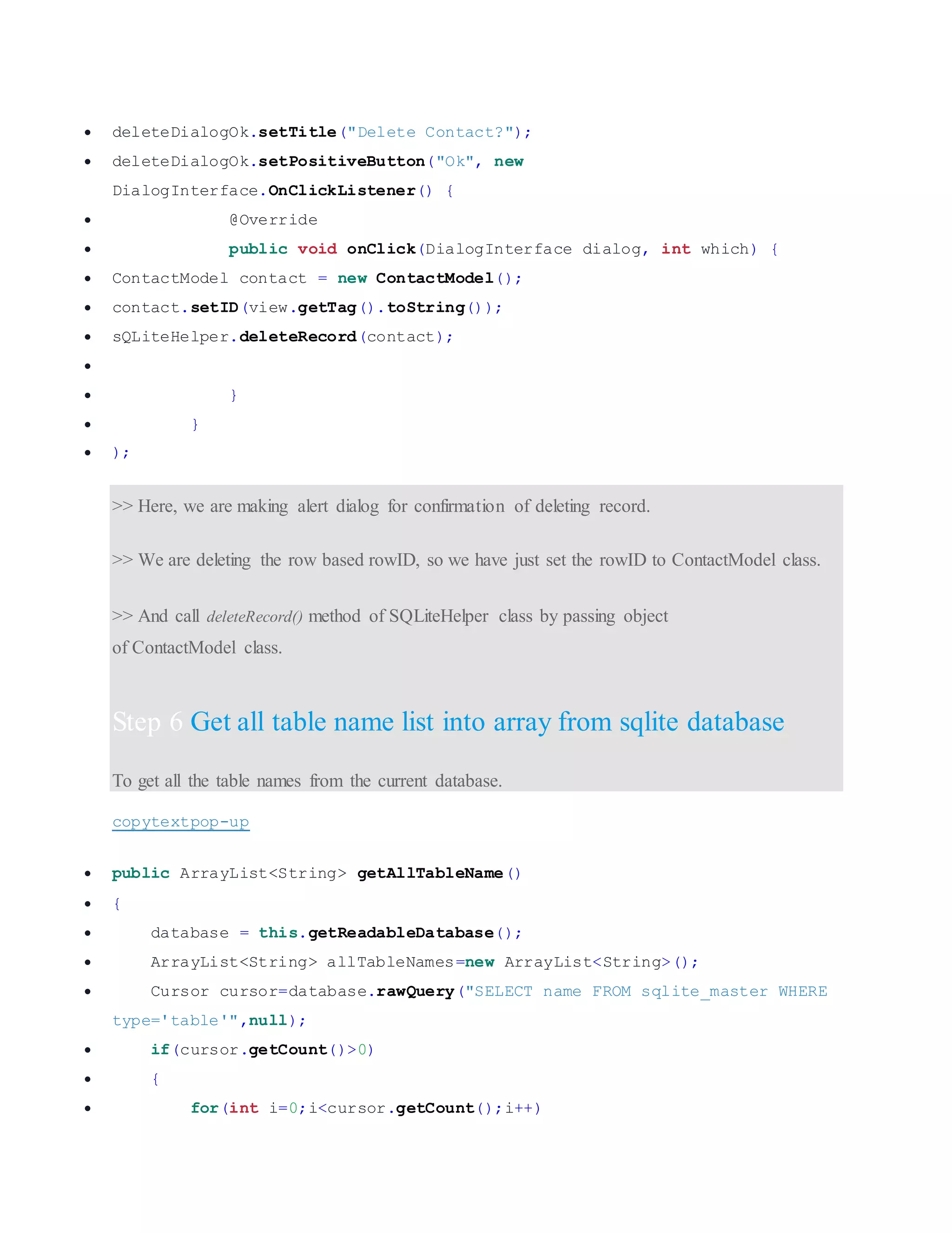  deleteDialogOk.setTitle("Delete Contact?");  deleteDialogOk.setPositiveButton("Ok", new DialogInterface.OnClickListener() {  @Override  public void onClick(DialogInterface dialog, int which) {  ContactModel contact = new ContactModel();  contact.setID(view.getTag().toString());  sQLiteHelper.deleteRecord(contact);   }  }  ); >> Here, we are making alert dialog for confirmation of deleting record. >> We are deleting the row based rowID, so we have just set the rowID to ContactModel class. >> And call deleteRecord() method of SQLiteHelper class by passing object of ContactModel class. Step 6 Get all table name list into array from sqlite database To get all the table names from the current database. copytextpop-up  public ArrayList<String> getAllTableName()  {  database = this.getReadableDatabase();  ArrayList<String> allTableNames=new ArrayList<String>();  Cursor cursor=database.rawQuery("SELECT name FROM sqlite_master WHERE type='table'",null);  if(cursor.getCount()>0)  {  for(int i=0;i<cursor.getCount();i++) 