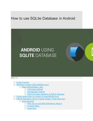 How to use SQLite Database in Android
Jump To:
1. Create Layouts
2. Database Creation (SQLiteHelper.java)
1. Make SQLiteHelper class
1. onCreate() method
2. onUpgrade() method
3. Steps For Open Database in SQLite Manager
3. Create model class for contact (ContactModel.java)
4. CRUD Operations (Insert/ Update/ Delete/ Select Records)
1. Insert Records
1. Why do we need SQLiteDatabase Object?
2. ContentValues
3. Insert Row
 