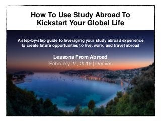 How To Use Study Abroad To
Kickstart Your Global Life
A step-by-step guide to leveraging your study abroad experience
to create future opportunities to live, work, and travel abroad
Lessons From Abroad!
February 27, 2016 | Denver
 