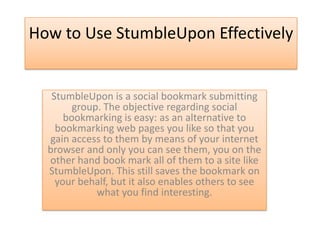How to Use StumbleUpon Effectively


   StumbleUpon is a social bookmark submitting
        group. The objective regarding social
      bookmarking is easy: as an alternative to
    bookmarking web pages you like so that you
  gain access to them by means of your internet
  browser and only you can see them, you on the
  other hand book mark all of them to a site like
  StumbleUpon. This still saves the bookmark on
    your behalf, but it also enables others to see
             what you find interesting.
 
