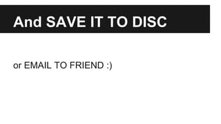 And SAVE IT TO DISC 
or EMAIL TO FRIEND :) 
