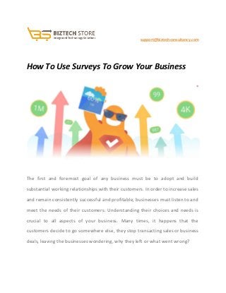                                               ​ ​support@biztechconsultancy.com 
 
How To Use Surveys To Grow Your Business 
 
 
 
The first and foremost goal of any business must be to adopt and build                           
substantial working relationships with their customers. In order to increase sales                     
and remain consistently successful and profitable, businesses must listen to and                     
meet the needs of their customers. Understanding their choices and needs is                       
crucial to all aspects of your business. Many times, it happens that the                         
customers decide to go somewhere else, they stop transacting sales or business                       
deals, leaving the businesses wondering, why they left or what went wrong? 
 