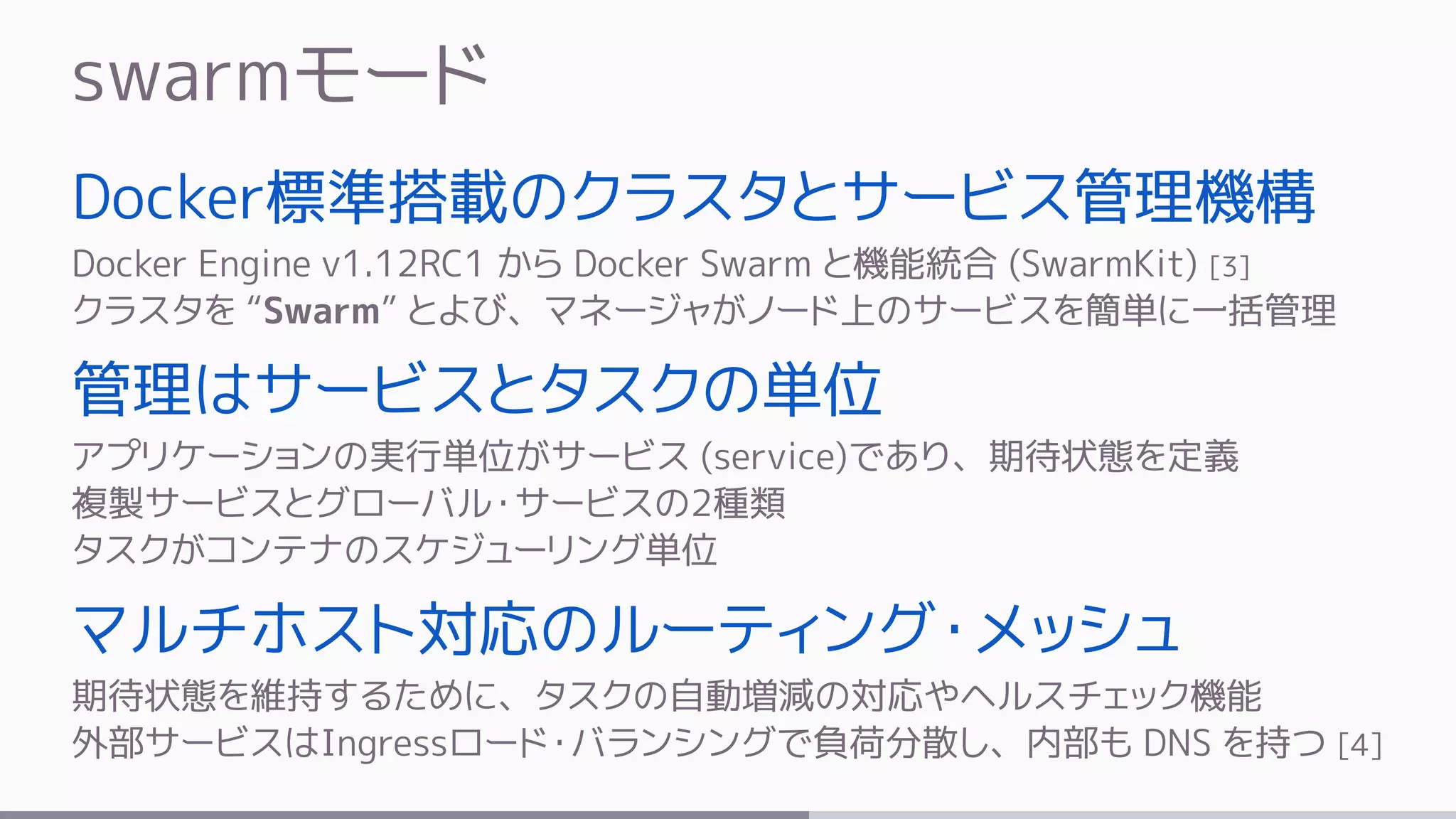 swarmモード
Docker標準搭載のクラスタとサービス管理機構
Docker Engine v1.12RC1 から Docker Swarm と機能統合 (SwarmKit) [3]
クラスタを “Swarm” とよび、マネージャがノード上のサービスを簡単に一括管理
管理はサービスとタスクの単位
アプリケーションの実行単位がサービス (service)であり、期待状態を定義
複製サービスとグローバル・サービスの2種類
タスクがコンテナのスケジューリング単位
マルチホスト対応のルーティング・メッシュ
期待状態を維持するために、タスクの自動増減の対応やヘルスチェック機能
外部サービスはIngressロード・バランシングで負荷分散し、内部も DNS を持つ [4]
 