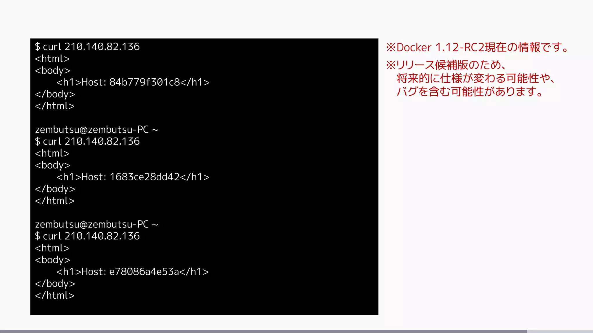 $ curl 210.140.82.136
<html>
<body>
<h1>Host: 84b779f301c8</h1>
</body>
</html>
zembutsu@zembutsu-PC ~
$ curl 210.140.82.136
<html>
<body>
<h1>Host: 1683ce28dd42</h1>
</body>
</html>
zembutsu@zembutsu-PC ~
$ curl 210.140.82.136
<html>
<body>
<h1>Host: e78086a4e53a</h1>
</body>
</html>
※Docker 1.12-RC2現在の情報です。
※リリース候補版のため、
将来的に仕様が変わる可能性や、
バグを含む可能性があります。
 