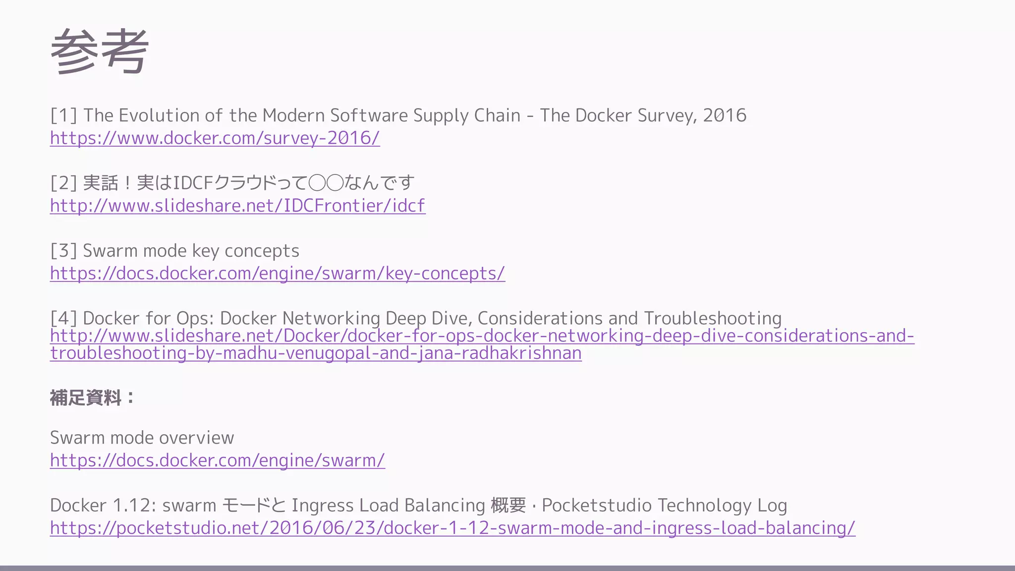 参考
[1] The Evolution of the Modern Software Supply Chain - The Docker Survey, 2016
https://www.docker.com/survey-2016/
[2] 実話！実はIDCFクラウドって◯◯なんです
http://www.slideshare.net/IDCFrontier/idcf
[3] Swarm mode key concepts
https://docs.docker.com/engine/swarm/key-concepts/
[4] Docker for Ops: Docker Networking Deep Dive, Considerations and Troubleshooting
http://www.slideshare.net/Docker/docker-for-ops-docker-networking-deep-dive-considerations-and-
troubleshooting-by-madhu-venugopal-and-jana-radhakrishnan
補足資料：
Swarm mode overview
https://docs.docker.com/engine/swarm/
Docker 1.12: swarm モードと Ingress Load Balancing 概要 · Pocketstudio Technology Log
https://pocketstudio.net/2016/06/23/docker-1-12-swarm-mode-and-ingress-load-balancing/
 