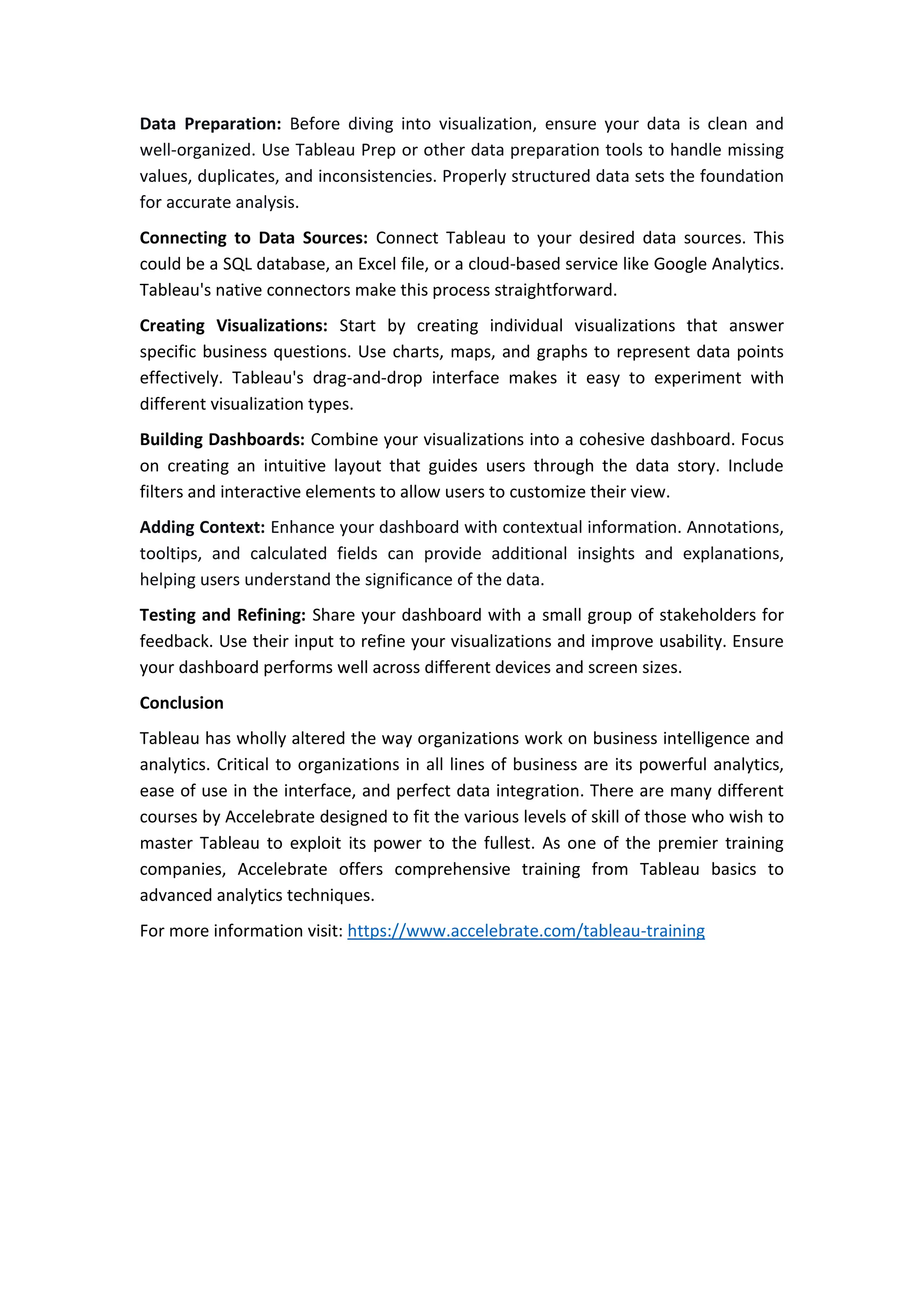 Data Preparation: Before diving into visualization, ensure your data is clean and
well-organized. Use Tableau Prep or other data preparation tools to handle missing
values, duplicates, and inconsistencies. Properly structured data sets the foundation
for accurate analysis.
Connecting to Data Sources: Connect Tableau to your desired data sources. This
could be a SQL database, an Excel file, or a cloud-based service like Google Analytics.
Tableau's native connectors make this process straightforward.
Creating Visualizations: Start by creating individual visualizations that answer
specific business questions. Use charts, maps, and graphs to represent data points
effectively. Tableau's drag-and-drop interface makes it easy to experiment with
different visualization types.
Building Dashboards: Combine your visualizations into a cohesive dashboard. Focus
on creating an intuitive layout that guides users through the data story. Include
filters and interactive elements to allow users to customize their view.
Adding Context: Enhance your dashboard with contextual information. Annotations,
tooltips, and calculated fields can provide additional insights and explanations,
helping users understand the significance of the data.
Testing and Refining: Share your dashboard with a small group of stakeholders for
feedback. Use their input to refine your visualizations and improve usability. Ensure
your dashboard performs well across different devices and screen sizes.
Conclusion
Tableau has wholly altered the way organizations work on business intelligence and
analytics. Critical to organizations in all lines of business are its powerful analytics,
ease of use in the interface, and perfect data integration. There are many different
courses by Accelebrate designed to fit the various levels of skill of those who wish to
master Tableau to exploit its power to the fullest. As one of the premier training
companies, Accelebrate offers comprehensive training from Tableau basics to
advanced analytics techniques.
For more information visit: https://www.accelebrate.com/tableau-training
 