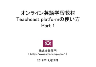 オンライン英語学習教材
Teachcast platformの使い方
          Part 1



             株式会社亜門
    ( http://www.amoncorp.com/ )

          2011年11月24日
 