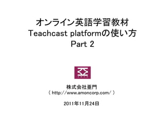 オンライン英語学習教材
Teachcast platformの使い方
          Part 2



             株式会社亜門
    ( http://www.amoncorp.com/ )

          2011年11月24日
 