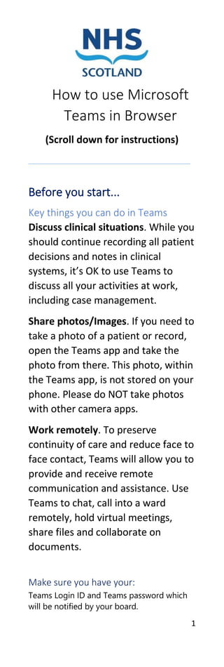 1
How to use Microsoft
Teams in Browser
(Scroll down for instructions)
Before you start...
Key things you can do in Teams
Discuss clinical situations. While you
should continue recording all patient
decisions and notes in clinical
systems, it’s OK to use Teams to
discuss all your activities at work,
including case management.
Share photos/Images. If you need to
take a photo of a patient or record,
open the Teams app and take the
photo from there. This photo, within
the Teams app, is not stored on your
phone. Please do NOT take photos
with other camera apps.
Work remotely. To preserve
continuity of care and reduce face to
face contact, Teams will allow you to
provide and receive remote
communication and assistance. Use
Teams to chat, call into a ward
remotely, hold virtual meetings,
share files and collaborate on
documents.
Make sure you have your:
Teams Login ID and Teams password which
will be notified by your board.
 