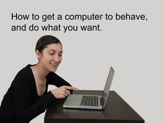 How to get a computer to behave,
and do what you want.
 