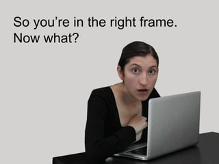 So you’re in the right frame.
Now what?
 