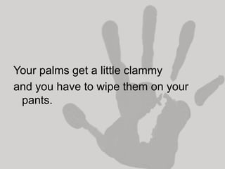 Your palms get a little clammy
and you have to wipe them on your
 pants.
 