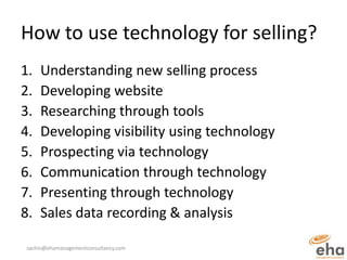 How to use technology for selling?
1.   Understanding new selling process
2.   Developing website
3.   Researching through tools
4.   Developing visibility using technology
5.   Prospecting via technology
6.   Communication through technology
7.   Presenting through technology
8.   Sales data recording & analysis

sachin@ehamanagementconsultancy.com
 