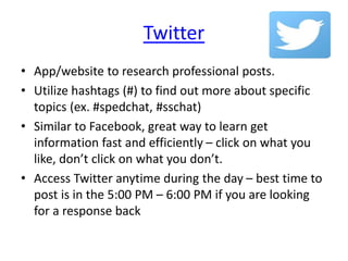 Twitter
• App/website to research professional posts.
• Utilize hashtags (#) to find out more about specific
topics (ex. #spedchat, #sschat)
• Similar to Facebook, great way to learn get
information fast and efficiently – click on what you
like, don’t click on what you don’t.
• Access Twitter anytime during the day – best time to
post is in the 5:00 PM – 6:00 PM if you are looking
for a response back
 