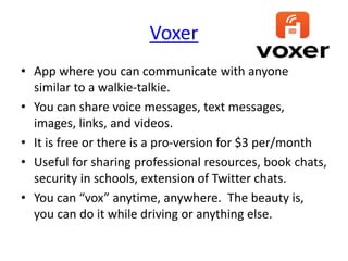 Voxer
• App where you can communicate with anyone
similar to a walkie-talkie.
• You can share voice messages, text messages,
images, links, and videos.
• It is free or there is a pro-version for $3 per/month
• Useful for sharing professional resources, book chats,
security in schools, extension of Twitter chats.
• You can “vox” anytime, anywhere. The beauty is,
you can do it while driving or anything else.
 