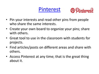 Pinterest
• Pin your interests and read other pins from people
who share the same interests.
• Create your own board to organize your pins; share
with others.
• Great tool to use in the classroom with students for
projects.
• Find articles/posts on different areas and share with
others.
• Access Pinterest at any time; that is the great thing
about it.
 
