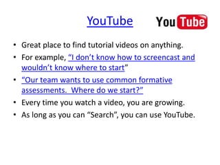 YouTube
• Great place to find tutorial videos on anything.
• For example, “I don’t know how to screencast and
wouldn’t know where to start”
• “Our team wants to use common formative
assessments. Where do we start?”
• Every time you watch a video, you are growing.
• As long as you can “Search”, you can use YouTube.
 