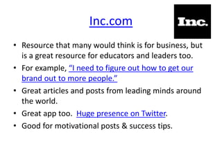 Inc.com
• Resource that many would think is for business, but
is a great resource for educators and leaders too.
• For example, “I need to figure out how to get our
brand out to more people.”
• Great articles and posts from leading minds around
the world.
• Great app too. Huge presence on Twitter.
• Good for motivational posts & success tips.
 