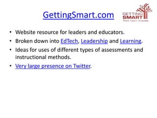 GettingSmart.com
• Website resource for leaders and educators.
• Broken down into EdTech, Leadership and Learning.
• Ideas for uses of different types of assessments and
instructional methods.
• Very large presence on Twitter.
 