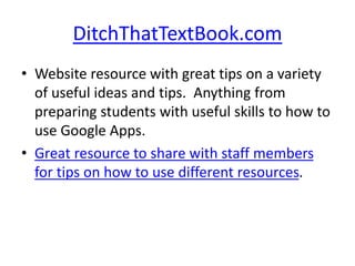 DitchThatTextBook.com
• Website resource with great tips on a variety
of useful ideas and tips. Anything from
preparing students with useful skills to how to
use Google Apps.
• Great resource to share with staff members
for tips on how to use different resources.
 