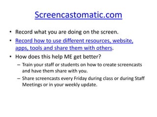 Screencastomatic.com
• Record what you are doing on the screen.
• Record how to use different resources, website,
apps, tools and share them with others.
• How does this help ME get better?
– Train your staff or students on how to create screencasts
and have them share with you.
– Share screencasts every Friday during class or during Staff
Meetings or in your weekly update.
 