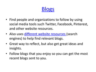 Blogs
• Find people and organizations to follow by using
social media tools such Twitter, Facebook, Pinterest,
and other website resources.
• Also uses different website resources (search
engines) to help find relevant blogs.
• Great way to reflect, but also get great ideas and
insights.
• Follow blogs that you enjoy so you can get the most
recent blogs sent to you.
 