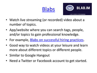 Blabs
• Watch live streaming (or recorded) video about a
number of topics.
• App/website where you can search tags, people,
and/or topics to gain professional knowledge.
• For example, Blabs on successful hiring practices.
• Good way to watch videos at your leisure and learn
more about different topics or different people.
• Similar to Google Hangout
• Need a Twitter or Facebook account to get started.
 