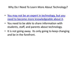 Why Do I Need To Learn More About Technology?
• You may not be an expert in technology, but you
need to become more knowledgeable about it.
• You need to be able to share information with
students, staff, and parents about technology.
• It is not going away. Its only going to keep changing
and be in the forefront.
 