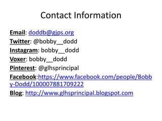 Contact Information
Email: doddb@gjps.org
Twitter: @bobby__dodd
Instagram: bobby__dodd
Voxer: bobby__dodd
Pinterest: @glhsprincipal
Facebook:https://www.facebook.com/people/Bobb
y-Dodd/100007881709222
Blog: http://www.glhsprincipal.blogspot.com
 