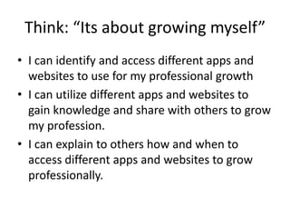Think: “Its about growing myself”
• I can identify and access different apps and
websites to use for my professional growth
• I can utilize different apps and websites to
gain knowledge and share with others to grow
my profession.
• I can explain to others how and when to
access different apps and websites to grow
professionally.
 
